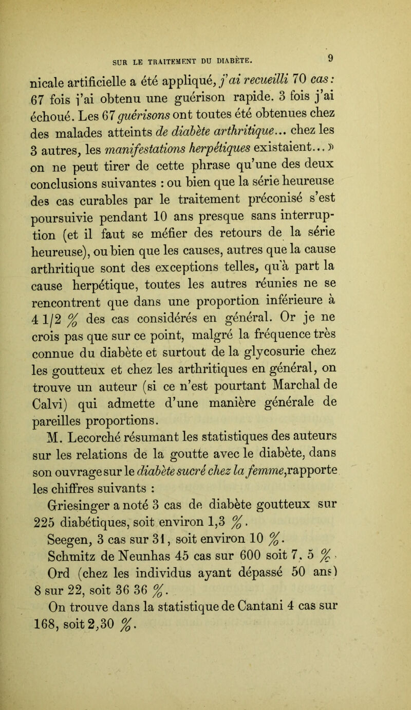 ni cale artificielle a été appliqué,/az recueilli 70 cas: 67 fois l’ai obtenu une guérison rapide. 3 fois j’ai échoué. Les guérisons ont toutes été obtenues chez des malades atteints de diabète arthritique.,, chez les 3 autres, les manifestations herpétiques existaient... on ne peut tirer de cette phrase qu’une des deux conclusions suivantes : ou bien que la série heureuse des cas curables par le traitement préconisé s’est poursuivie pendant 10 ans presque sans interrup- tion (et il faut se méfier des retours de la série heureuse), ou bien que les causes, autres que la cause arthritique sont des exceptions telles, qu a part la cause herpétique, toutes les autres réunies ne se rencontrent que dans une proportion inférieure à 4 1/2 % des cas considérés en général. Or je ne crois pas que sur ce point, malgré la fréquence très connue du diabète et surtout de la glycosurie chez les goutteux et chez les arthritiques en général, on trouve un auteur (si ce n’est pourtant Marchai de Calvi) qui admette d’une manière générale de pareilles proportions. M. Lecorché résumant les statistiques des auteurs sur les relations de la goutte avec le diabète, dans son ouvrage sur le diabète sucré chez la rapporte les chiffres suivants : Griesinger a noté 3 cas de diabète goutteux sur 225 diabétiques, soit environ 1,3 Seegen, 3 cas sur 31, soit environ 10 %, Schmitz de Neunhas 45 cas sur 600 soit 7, 5 %> Ord (chez les individus ayant dépassé 50 ans) 8 sur 22, soit 36 36 On trouve dans la statistique de Cantani 4 cas sur 168, soit 2,30 %,