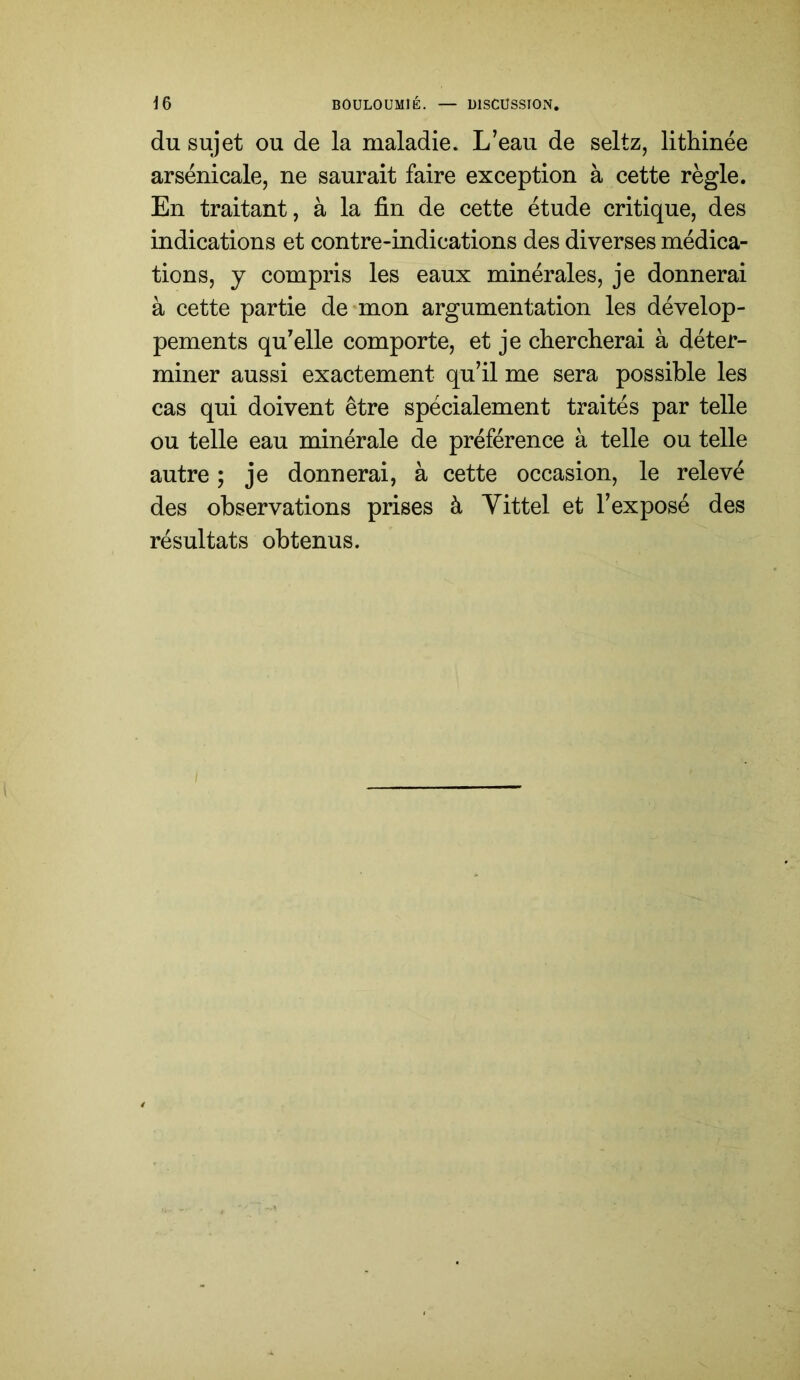 du sujet ou de la maladie. L’eau de seltz, lithinée arsenicale, ne saurait faire exception à cette règle. En traitant, à la fin de cette étude critique, des indications et contre-indications des diverses médica- tions, y compris les eaux minérales, je donnerai à cette partie de mon argumentation les dévelop- pements qu’elle comporte, et je chercherai à déter- miner aussi exactement qu’il me sera possible les cas qui doivent être spécialement traités par telle ou telle eau minérale de préférence à telle ou telle autre ; je donnerai, à cette occasion, le relevé des observations prises à Vittel et l’exposé des résultats obtenus.