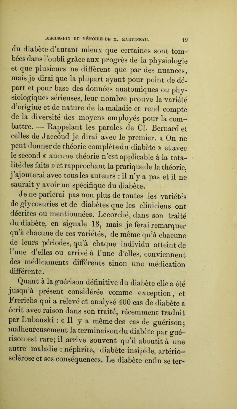 du diabète d’autant mieux que certaines sont tom- bées dans l’oubli grâce aux progrès de la physiologie et que plusieurs ne diffèrent que par des nuances, mais je dirai que la plupart ayant pour point de dé- part et pour base des données anatomiques ou phy- siologiques sérieuses, leur nombre prouve la variété d’origine et de nature de la maladie et rend compte de la diversité des moyens employés pour la com- battre. — Eappelant les paroles de Cl. Bernard et celles de Jaccoud je dirai avec le premier. <( On ne peut donner de théorie complète du diabète » et avec le second (( aucune théorie n’est applicable à la tota- ^ litédes faits » et rapprochant la pratique de la théorie, j’ajouterai avec tous les auteurs : il n’y a pas et il ne saurait y avoir un spécifique du diabète. Je ne parlerai pas non plus de toutes les variétés de glycosuries et de diabètes que les cliniciens ont décrites ou mentionnées. Lecorché, dans son traité du diabète, en signale 18, mais je ferai remarquer qu a chacune de ces variétés, de même qu’à chacune de leurs périodes, qu’à chaque individu atteint de 1 une d elles ou arrive à l’une d'elles, conviennent des médicaments différents sinon une médication différente. Quant à la guérison définitive du diabète elle a été jusqu à présent considérée comme exce23tion, et Brerichs qui a relevé et analysé 400 cas de diabète a écrit avec raison dans son traité, récemment traduit par Lubanski : (( Il y a même des cas de guérison; malheureusement la terminaison du diabète par gué- rison est rare; il arrive souvent qu’il aboutit à une autre maladie : néphrite, diabète insipide, artério- sclérose et ses conséquences. Le diabète enfin se ter-