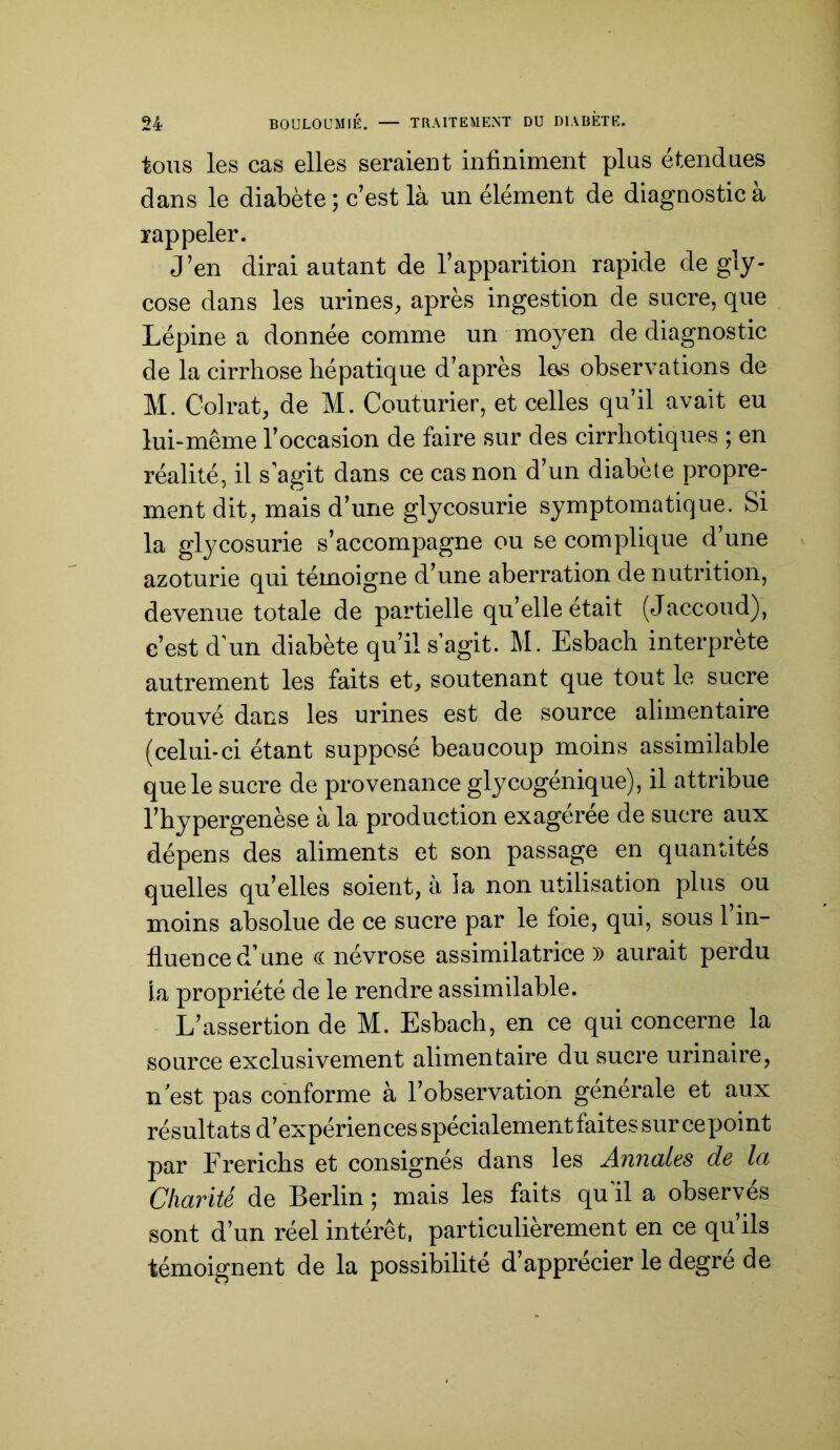 tous les cas elles seraient infiniment plus étendues dans le diabète ; c’est là un élément de diagnostic à rappeler. J’en dirai autant de l’apparition rapide de gly- cose dans les urines, après ingestion de sucre, que Lépine a donnée comme un moyen de diagnostic de la cirrhose hépatique d’après les observations de M. Colrat, de M. Couturier, et celles qu’il avait eu lui-même l’occasion de faire sur des cirrhotiques ; en réalité, il s agit dans ce cas non d’un diabete propre- ment dit, mais d’une glycosurie symptomatique. Si la glycosurie s’accompagne ou se complique d une azoturie qui témoigne d’une aberration de nutrition, devenue totale de partielle qu’elle était (Jaccoud), c’est d’un diabète qu’il s’agit. M. Esbach interprète autrement les faits et, soutenant que tout le sucre trouvé dans les urines est de source alimentaire (celui-ci étant supposé beaucoup moins assimilable que le sucre de provenance glycogénique), il attribue l’hypergenèse à la production exageree de sucre aux dépens des aliments et son passage en quantités quelles qu’elles soient, à la non utilisation plus ou moins absolue de ce sucre par le foie, qui, sous 1 in- fluence d’une (( névrose assimilatrice» aurait perdu la propriété de le rendre assimilable. L’assertion de M. Esbach, en ce qui concerne la source exclusivement alimentaire du sucre urinaire, n'est pas conforme à l’observation generale et aux résultats d’expérien ces spécialement faites sur ce point par Frerichs et consignés dans les Annales de la Charité de Berlin ; mais les faits qu’il a observés sont d’un réel intérêt, particulièrement en ce qu’ils témoignent de la possibilité d’apprécier le degré de