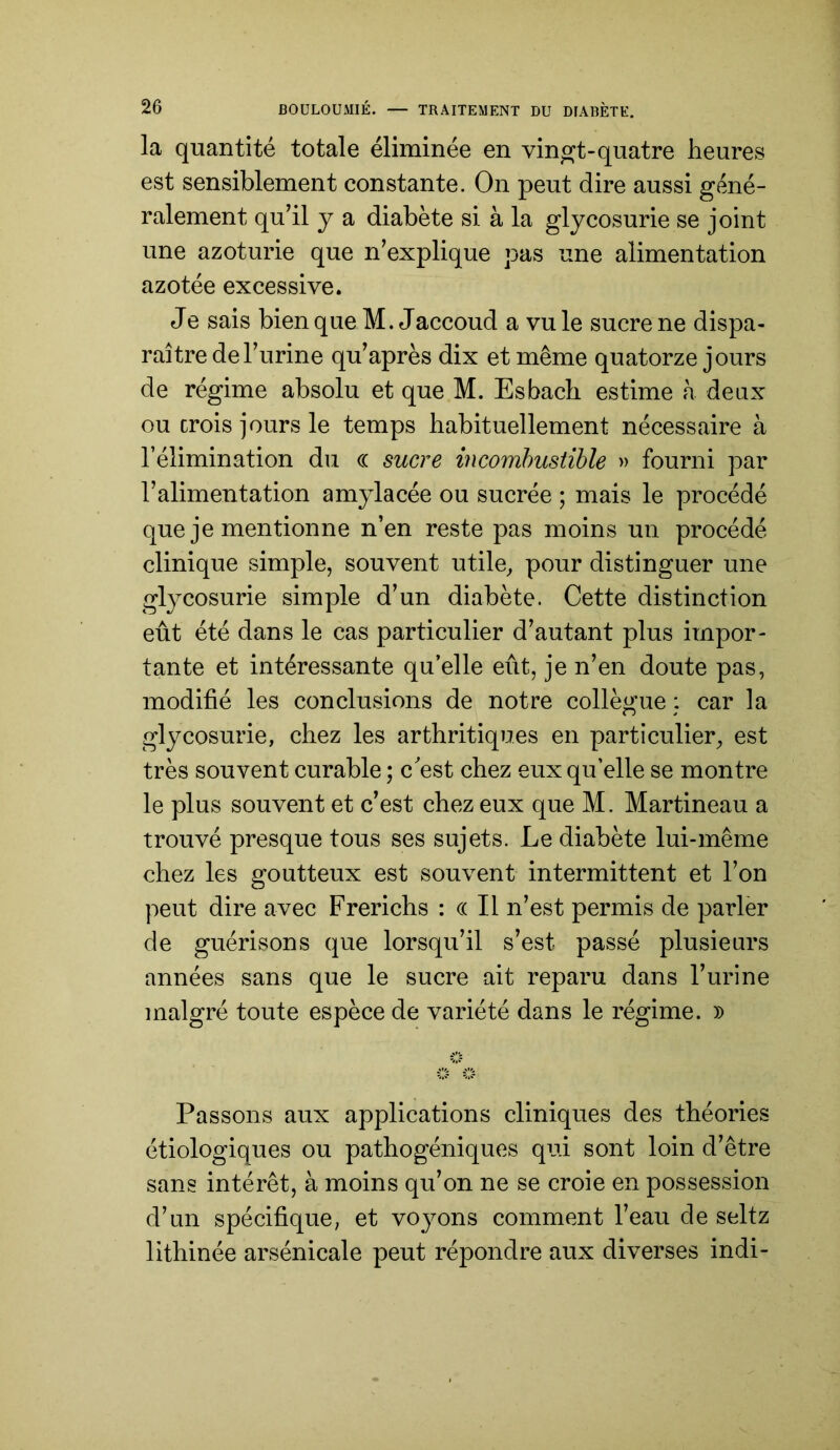 la quantité totale éliminée en vin^t-quatre heures est sensiblement constante. On peut dire aussi géné- ralement quhl y a diabète si à la glycosurie se joint une azoturie que n’explique pas une alimentation azotée excessive. Je sais bien que M. Jaccoud a vu le sucre ne dispa- raître de l’urine qu’après dix et même quatorze jours de régime absolu et que M. Esbach estime h deux ou crois jours le temps habituellement nécessaire à l’élimination du <( sucre incomhustihle » fourni par l’alimentation amylacée ou sucrée ; mais le procédé que je mentionne n’en reste pas moins un procédé clinique simple, souvent utile, pour distinguer une glycosurie simple d’un diabète. Cette distinction eût été dans le cas particulier d’autant plus impor- tante et intéressante qu’elle eût, je n’en doute pas, modifié les conclusions de notre collègue car la glycosurie, chez les arthritiques en particulier, est très souvent curable ; cest chez eux qu’elle se montre le plus souvent et c’est chez eux que M. Martineau a trouvé presque tous ses sujets. Le diabète lui-même chez les goutteux est souvent intermittent et l’on peut dire avec Frerichs : « Il n’est permis de parler de guérisons que lorsqu’il s’est passé plusieurs années sans que le sucre ait reparu dans l’urine malgré toute espèce de variété dans le régime. )) Passons aux applications cliniques des théories étiologiques ou pathogéniques qui sont loin d’être sans intérêt, à moins qu’on ne se croie en possession d’un spécifique, et voyons comment l’eau de seltz lithinée arsénicale peut répondre aux diverses indi-