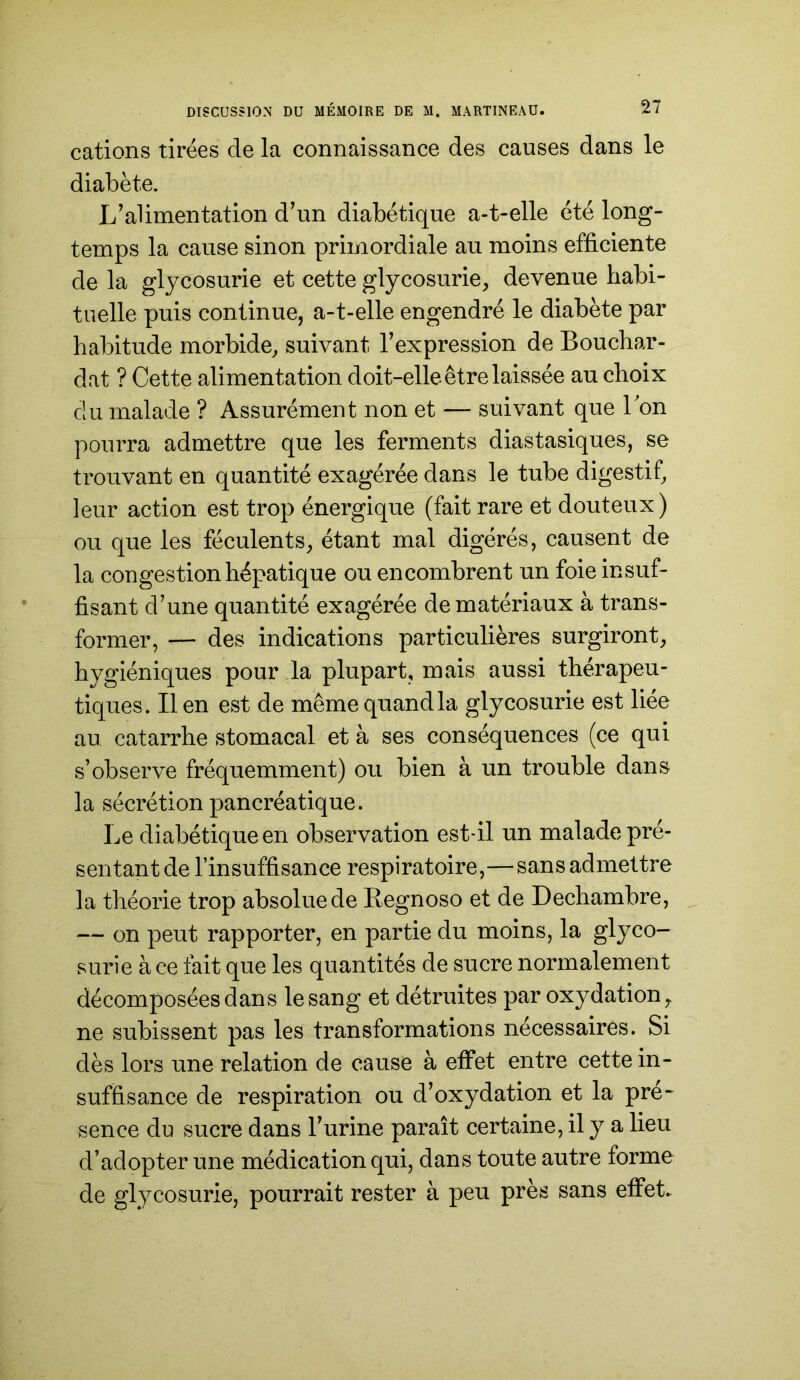 cations tirées de la connaissance des causes dans le diabète. L’alimentation d’un diabétique a-t-elle été long- temps la cause sinon primordiale au moins efficiente de la glycosurie et cette glycosurie, devenue liabi- tuelle puis continue, a-t-elle engendré le diabète par habitude morbide, suivant l’expression de Bouchar- dat ? Cette alimentation doit-elle être laissée au choix du malade ? Assurément non et — suivant que Ton pourra admettre que les ferments diastasiques, se trouvant en quantité exagérée dans le tube digestif, leur action est trop énergique (fait rare et douteux) ou que les féculents, étant mal digérés, causent de la congestion hépatique ou encombrent un foie insuf- fisant d’une quantité exagérée de matériaux à trans- former, — des indications particulières surgiront, hygiéniques pour la plupart, mais aussi thérapeu- tiques. lien est de même quand la glycosurie est liée au catarrhe stomacal et à ses conséquences (ce qui s’observe fréquemment) ou bien à un trouble dans la sécrétion pancréatique. Le diabétique en observation est-il un malade pré- sentant de l’insuffisance respiratoire,—sans admettre la théorie trop absolue de Begnoso et de Dechambre, — on peut rapporter, en partie du moins, la glyco- surie à ce fait que les quantités de sucre normalement décomposées dans le sang et détruites par oxydation, ne subissent pas les transformations nécessaires. Si dès lors une relation de cause à effet entre cette in- suffisance de respiration ou d’oxydation et la pré~ sence du sucre dans l’urine paraît certaine, il y a lieu d’adopter une médication qui, dans toute autre forme de glycosurie, pourrait rester à peu près sans effet.