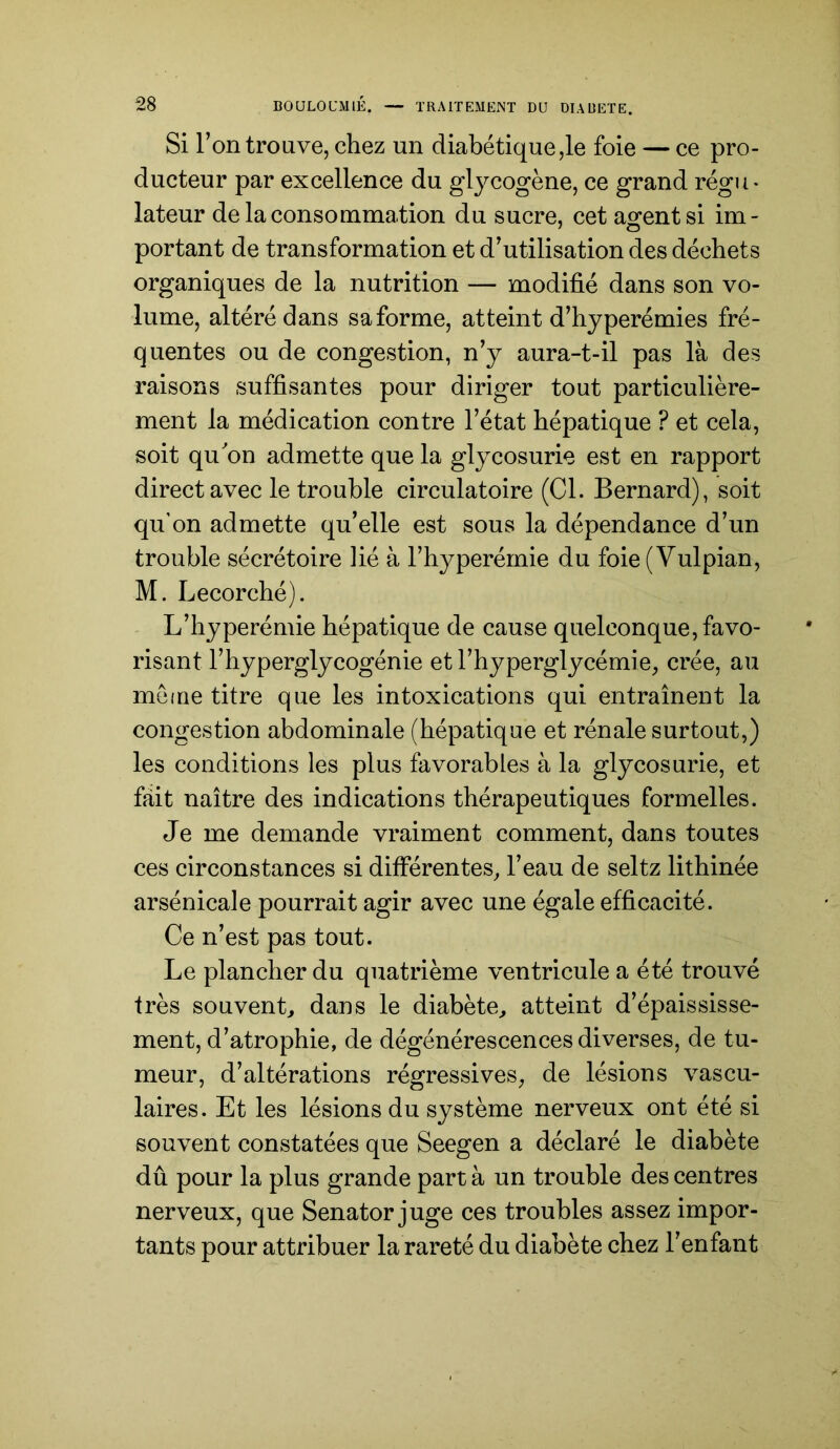 Si l’on trouve, chez un diabétique ,1e foie — ce pro- ducteur par excellence du glycogène, ce grand régu* lateur de la consommation du sucre, cet asfentsi im- portant de transformation et d’utilisation des déchets organiques de la nutrition — modifié dans son vo- lume, altéré dans sa forme, atteint d’hyperémies fré- quentes ou de congestion, n’y aura-t-il pas là des raisons suffisantes pour diriger tout particulière- ment la médication contre l’état hépatique ? et cela, soit quon admette que la glycosurie est en rapport direct avec le trouble circulatoire (Cl. Bernard), soit qu’on admette qu’elle est sous la dépendance d’un trouble sécrétoire Hé à l’hyperémie du foie (Yulpian, M. Lecorché). L’hyperémie hépatique de cause quelconque, favo- risant l’hyperglycogénie et l’hyperglycémie, crée, au mèine titre que les intoxications qui entraînent la congestion abdominale (hépatique et rénale surtout,) les conditions les plus favorables à la glycosurie, et fait naître des indications thérapeutiques formelles. Je me demande vraiment comment, dans toutes ces circonstances si différentes, l’eau de seltz lithinée arsénicale pourrait agir avec une égale efficacité. Ce n’est pas tout. Le plancher du quatrième ventricule a été trouvé très souvent, dans le diabète, atteint d’épaississe- ment, d’atrophie, de dégénérescences diverses, de tu- meur, d’altérations régressives, de lésions vascu- laires. Et les lésions du système nerveux ont été si souvent constatées que Seegen a déclaré le diabète dû pour la plus grande part à un trouble des centres nerveux, que Senator juge ces troubles assez impor- tants pour attribuer la rareté du diabète chez l’enfant