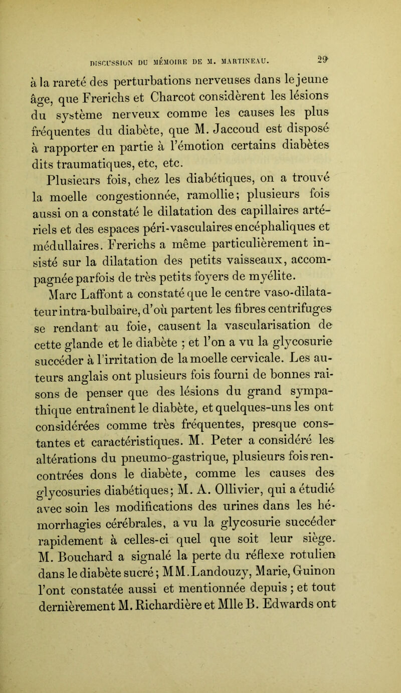 à la rareté des perturbations nerveuses dans le jeune âge, que Frericbs et Charcot considèrent les lésions du système nerveux comme les causes les plus fréquentes du diabète, que M. Jaccoud est disposé à rapporter en partie à l’émotion certains diabètes dits traumatiques, etc, etc. Plusieurs fois, chez les diabétiques, on a trouve la moelle congestionnée, ramollie; plusieurs fois aussi on a constaté le dilatation des capillaires arté- riels et des espaces péri-vasculaires encéphaliques et médullaires. Frerichs a même particulièrement in- sisté sur la dilatation des petits vaisseaux, accom- pagnée parfois de très petits foyers de myélite. Marc Laffont a constaté que le centre vaso-dilata- teur intra-bulbaire, d’où partent les fibres centrifuges se rendant au foie, causent la vascularisation de cette glande et le diabète ; et l’on a vu la glycosurie succéder à l’irritation de la moelle cervicale. Les au- teurs anglais ont plusieurs fois fourni de bonnes rai- sons de penser que des lésions du grand sympa- thique entraînent le diabète, et quelques-uns les ont considérées comme très fréquentes, presque cons- tantes et caractéristiques. M. Peter a considéré le& altérations du pneumo-gastrique, plusieurs fois ren- contrées dons le diabète, comme les causes des glycosuries diabétiques; M. A. Ollivier, qui a étudié avec soin les modifications des urines dans les hé- morrhagies cérébrales, a vu la glycosurie succéder rapidement à celles-ci quel que soit leur siège. M. Bouchard a signalé la perte du réflexe rotulien dans le diabète sucré ; MM.Landouzy, Marie, Guinon l’ont constatée aussi et mentionnée depuis ; et tout dernièrement M. Richardière et Mlle B. Edwards ont