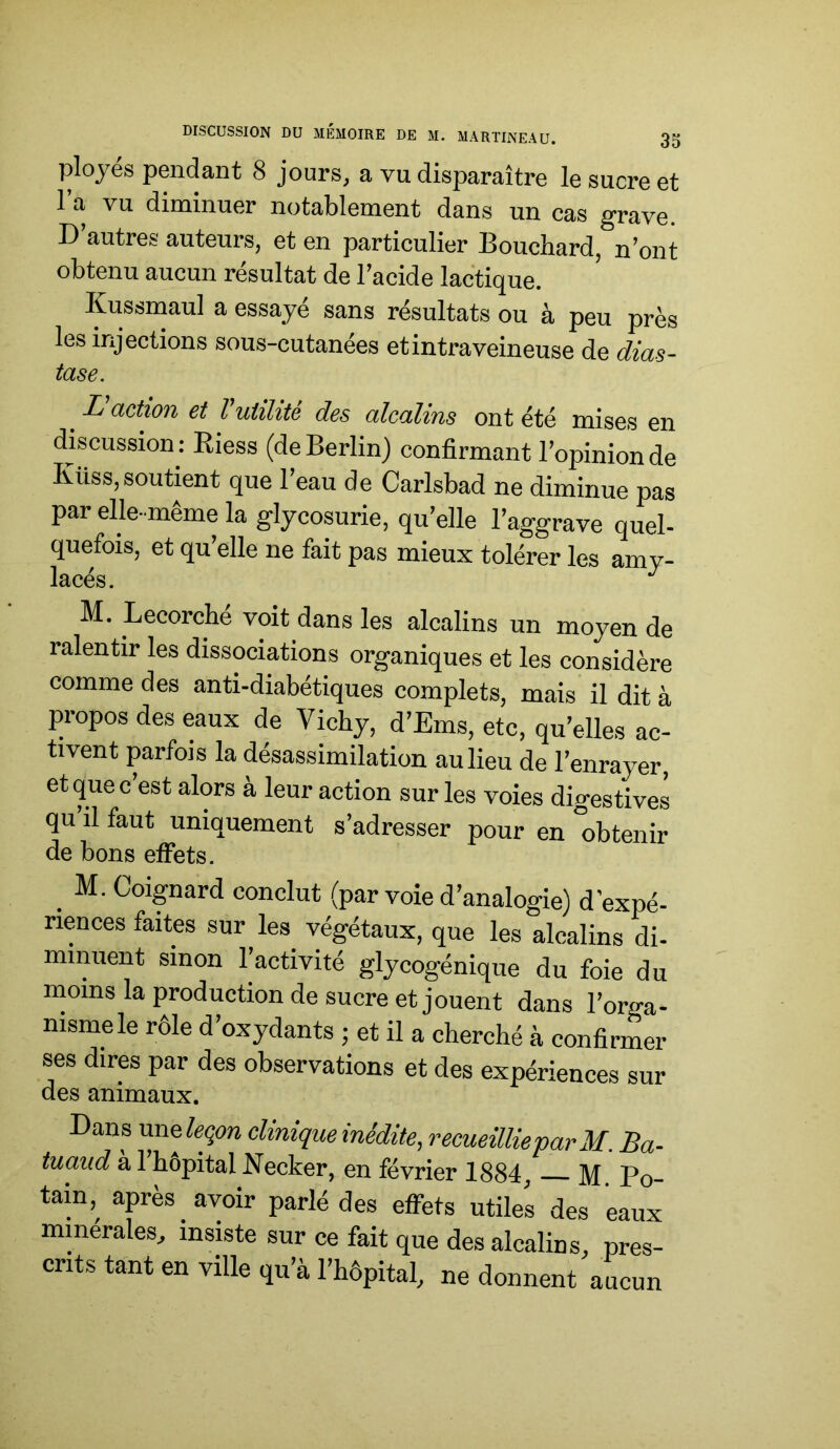 ployés pendant 8 jours, a vu disparaître le sucre et l’a vu diminuer notablement dans un cas grave. D’autres auteurs, et en particulier Bouchard, n’ont obtenu aucun résultat de Tacide lactique. Kussmaul a essayé sans résultats ou à peu près les injections sous-cutanées et intraveineuse de dias- tase. L action et l utilité des alcalins ont été mises en discussion: Riess (de Berlin) confirmant l’opinion de Küss, soutient que Teau de Carlsbad ne diminue pas par elle-même la glycosurie, qu’elle l’aggrave quel- quefois, et qu’elle ne fait pas mieux tolérer les amy- lacés. ^ M. Lecorche voit dans les alcalins un moyen de ralentir les dissociations organiques et les considère comme des anti-diabétiques complets, mais il dit à propos des eaux de Vichy, d’Ems, etc, qu’elles ac- tivent parfois la désassimilation au lieu de l’enrayer, et que c’est alors à leur action sur les voies digestives qu il faut uniquement s’adresser pour en obtenir de bons effets. ^ M. Coignard conclut (par voie d’analogie) d’expé- riences faites sur les^ végétaux, que les alcalins di- minuent sinon l’activité glycogénique du foie du inoins la production de sucre et jouent dans l’orga- nisme le rôle d’oxydants ; et il a cherché à confirmer ses dires par des observations et des expériences sur des animaux. Dans une&çm clinique inédite, recueillieparM. Ba- tuaiid a 1 hôpital Necker, en février 1884, M Po- tain, après avoir parlé des effets utiles des eaux minérales, insiste sur ce fait que des alcalins, pres- crits tant en ville qu’à l’hôpital, ne donnent aucun