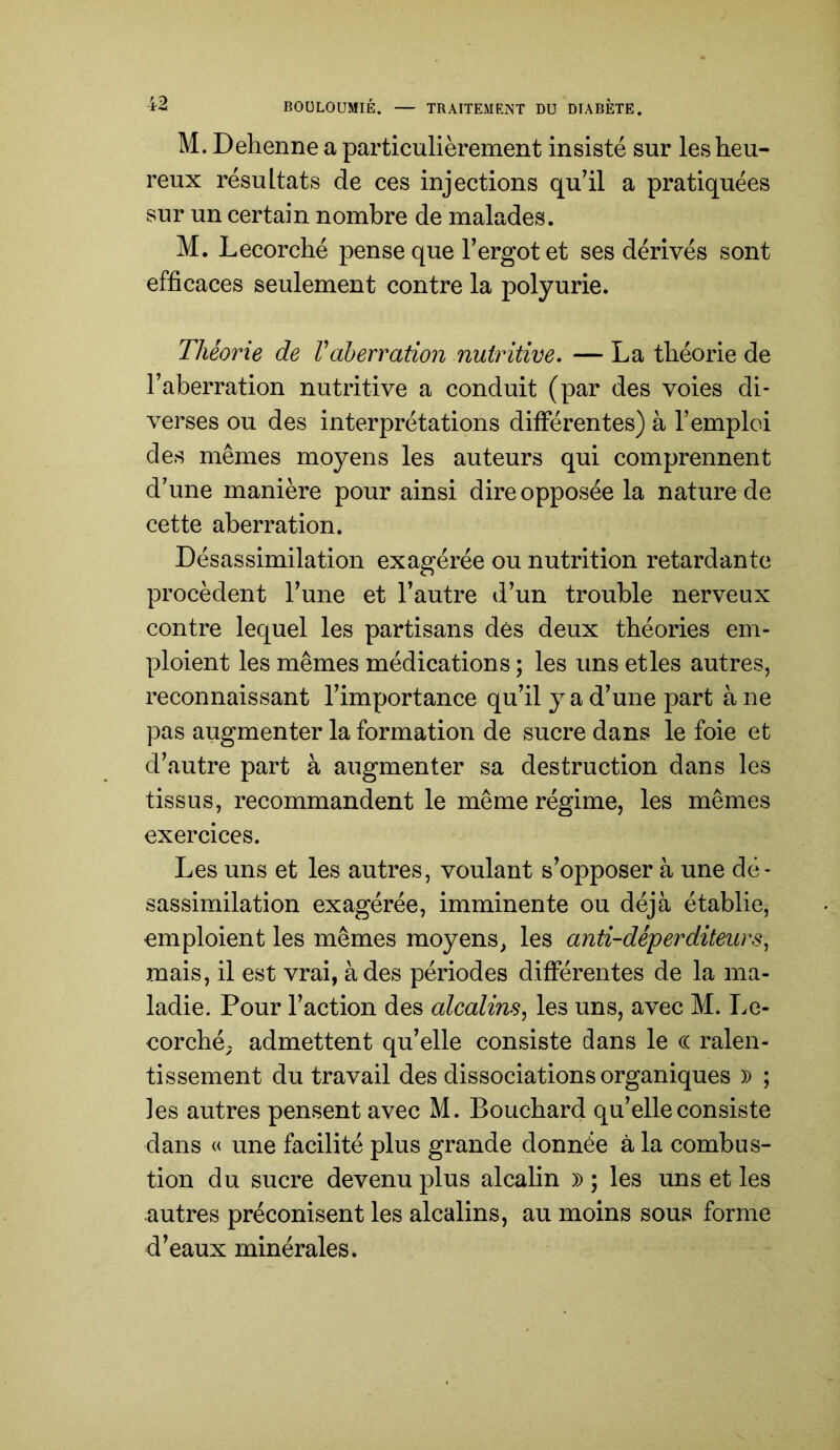 M. Dehenne a particulièrement insisté sur les heu- reux résultats de ces injections qu’il a pratiquées sur un certain nombre de malades. M. Lecorché pense que l’ergot et ses dérivés sont efficaces seulement contre la polyurie. Théorie de Vaberration nutritive. — La théorie de l’aberration nutritive a conduit (par des voies di- verses ou des interprétations différentes) à l’emploi des mêmes moyens les auteurs qui comprennent d’une manière pour ainsi dire opposée la nature de cette aberration. Désassimilation exagérée ou nutrition retardante procèdent l’une et l’autre d’un trouble nerveux contre lequel les partisans dés deux théories em- ploient les mêmes médications ; les uns etles autres, reconnaissant l’importance qu’il y a d’une part à ne pas augmenter la formation de sucre dans le foie et d’autre part à augmenter sa destruction dans les tissus, recommandent le même régime, les mêmes exercices. Les uns et les autres, voulant s’opposer à une dé- sassimilation exagérée, imminente ou déjà établie, emploient les mêmes moyens, les anti-déperditeurs^ mais, il est vrai, à des périodes différentes de la ma- ladie. Pour l’action des alcalins, les uns, avec M. Le- eorchép admettent qu’elle consiste dans le (( ralen- tissement du travail des dissociations organiques )) ; les autres pensent avec M. Bouchard qu’elle consiste dans « une facilité plus grande donnée à la combus- tion du sucre devenu plus alcalin » ; les uns et les autres préconisent les alcalins, au moins sous forme d’eaux minérales.