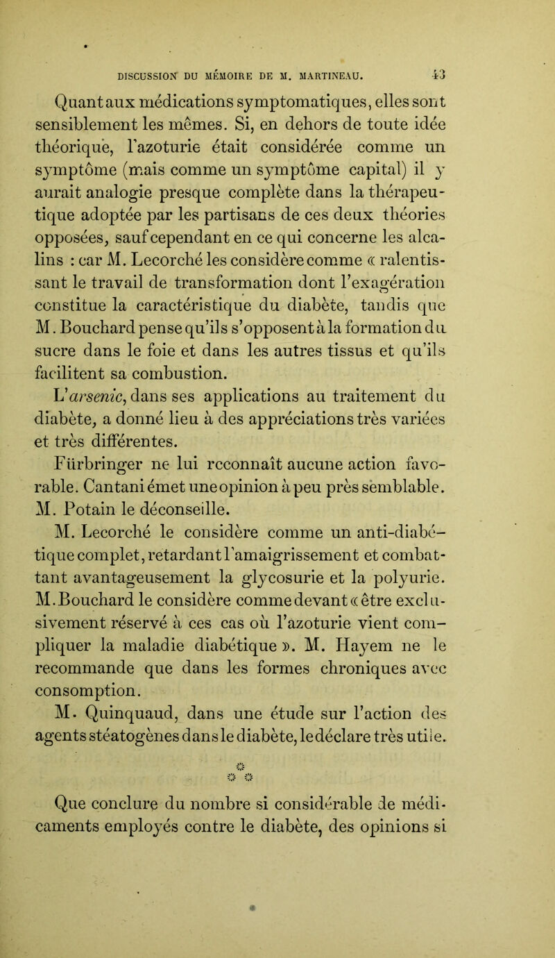 Quant aux médications symptomatiques, elles sont sensiblement les mêmes. Si, en dehors de toute idée théorique, Tazoturie était considérée comme un symptôme (mais comme un symptôme capital) il y aurait analogie presque complète dans la thérapeu- tique adoptée par les partisans de ces deux théories opposées, sauf cependant en ce qui concerne les alca- lins : car M. Lecorché les considère comme (( ralentis- sant le travail de transformation dont Texagération constitue la caractéristique du diabète, tandis que M. Bouchard pense qu’ils s’opposentàla formation du sucre dans le foie et dans les autres tissus et qu’ils facilitent sa combustion. L’ar^cmc, dans ses applications au traitement du diabète, a donné lieu à des appréciations très variées et très différentes. Fürbringer ne lui reconnaît aucune action favo- rable. Cantaniémet une opinion à peu près semblable. M. Potain le déconseille. M. Lecorché le considère comme un anti-diabé- tique complet, retardantPamaigrissement et combat- tant avantageusement la glycosurie et la polyurie. M. Bouchard le considère comme devant c( être exclu- sivement réservé à ces cas ou l’azoturie vient com- pliquer la maladie diabétique ». M. Hayem ne le recommande que dans les formes chroniques avec consomption. M. Quinquaud, dans une étude sur l’action des agents stéatogènes dan s le diabète, le déclare très utile. Que conclure du nombre si considérable de médi- caments employés contre le diabète, des opinions si