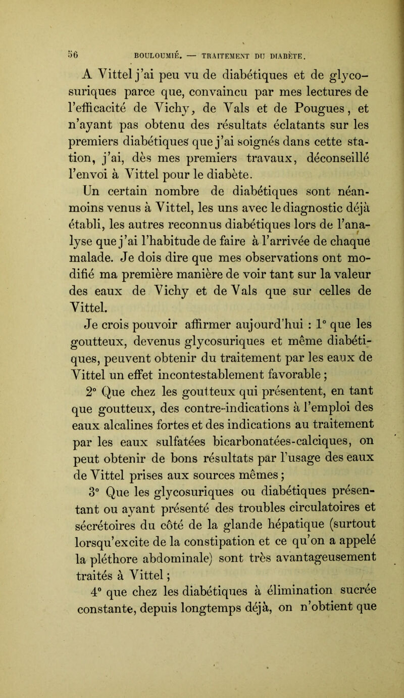 A Vittel j’ai peu vu de diabétiques et de glyco- suriques parce que, convaincu par mes lectures de l’efficacité de Vichy, de Vais et de Fougues, et n’ayant pas obtenu des résultats éclatants sur les premiers diabétiques que j’ai soignés dans cette sta- tion, j’ai, dès mes premiers travaux, déconseillé l’envoi à Vittel pour le diabète. Un certain nombre de diabétiques sont néan- moins venus à Vittel, les uns avec le diagnostic déjà établi, les autres reconnus diabétiques lors de l’ana- lyse que j ’ai l’habitude de faire à l’arrivée de chaque malade. Je dois dire que mes observations ont mo- difié ma première manière de voir tant sur la valeur des eaux de Vichy et de Vais que sur celles de Vittel. Je crois pouvoir affirmer aujourd’hui : 1° que les goutteux, devenus glycosuriques et même diabéti- ques, peuvent obtenir du traitement par les eaux de Vittel un etfet incontestablement favorable ; 2° Que chez les goutteux qui présentent, en tant que goutteux, des contre-indications à l’emploi des eaux alcalines fortes et des indications au traitement par les eaux sulfatées bicarbonatées-calciques, on peut obtenir de bons résultats par Tusage des eaux de Vittel prises aux sources mêmes ; 3° Que les glycosuriques ou diabétiques présen- tant ou ayant présenté des troubles circulatoires et sécrétoires du côté de la glande hépatique (surtout lorsqu’excite de la constipation et ce qu’on a appelé la pléthore abdominale) sont très avantageusement traités à Vittel ; 4® que chez les diabétiques à élimination sucrée constante, depuis longtemps déjà, on n’obtient que