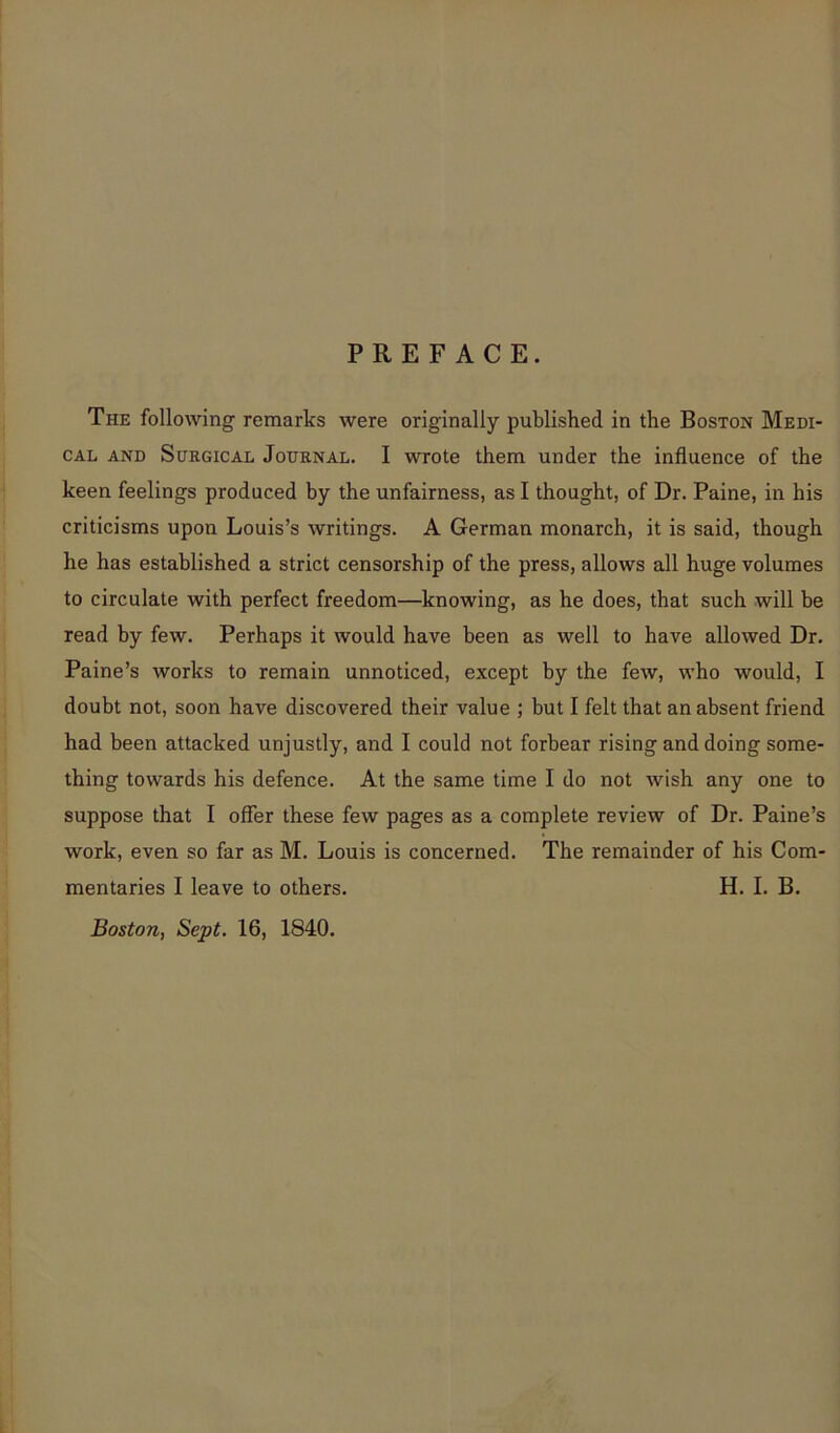 PREFACE. The following remarks were originally published in the Boston Medi- cal and Surgical Journal. I wrote them under the influence of the keen feelings produced by the unfairness, as I thought, of Dr. Paine, in his criticisms upon Louis’s writings. A German monarch, it is said, though he has established a strict censorship of the press, allows all huge volumes to circulate with perfect freedom—knowing, as he does, that such will be read by few. Perhaps it would have been as well to have allowed Dr. Paine’s works to remain unnoticed, except by the few, who would, I doubt not, soon have discovered their value ; but I felt that an absent friend had been attacked unjustly, and I could not forbear rising and doing some- thing towards his defence. At the same time I do not wish any one to suppose that I offer these few pages as a complete review of Dr. Paine’s work, even so far as M. Louis is concerned. The remainder of his Com- mentaries I leave to others. H. I. B. Boston, Sept. 16, 1840.