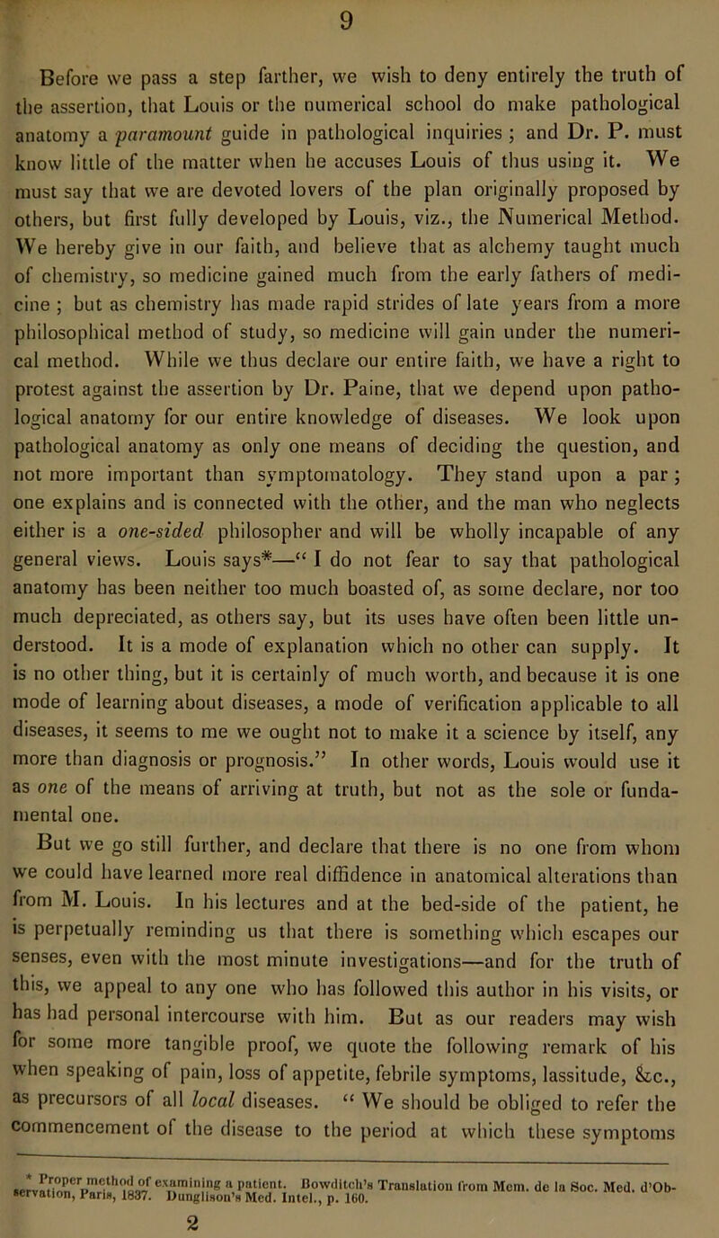 Before we pass a step farther, we wish to deny entirely the truth of the assertion, that Louis or the numerical school do make pathological anatomy a paramount guide in pathological inquiries ; and Dr. P. must know little of the matter when he accuses Louis of thus using it. We must say that we are devoted lovers of the plan originally proposed by others, but first fully developed by Louis, viz., the Numerical Method. We hereby give in our faith, and believe that as alchemy taught much of chemistry, so medicine gained much from the early fathers of medi- cine ; but as chemistry has made rapid strides of late years from a more philosophical method of study, so medicine will gain under the numeri- cal method. While we thus declare our entire faith, we have a right to protest against the assertion by Dr. Paine, that we depend upon patho- logical anatomy for our entire knowledge of diseases. We look upon pathological anatomy as only one means of deciding the question, and not more important than symptomatology. They stand upon a par ; one explains and is connected with the other, and the man who neglects either is a one-sided, philosopher and will be wholly incapable of any general views. Louis says*—“ I do not fear to say that pathological anatomy has been neither too much boasted of, as some declare, nor too much depreciated, as others say, but its uses have often been little un- derstood. It is a mode of explanation which no other can supply. It is no other thing, but it is certainly of much worth, and because it is one mode of learning about diseases, a mode of verification applicable to all diseases, it seems to me we ought not to make it a science by itself, any more than diagnosis or prognosis.” In other words, Louis would use it as one of the means of arriving at truth, but not as the sole or funda- mental one. But we go still further, and declare that there is no one from whom we could have learned more real diffidence in anatomical alterations than from M. Louis. In his lectures and at the bed-side of the patient, he is perpetually reminding us that there is something which escapes our senses, even with the most minute investigations—and for the truth of this, we appeal to any one who has followed this author in his visits, or has bad personal intercourse with him. But as our readers may wish for some more tangible proof, we quote the following remark of his when speaking of pain, loss of appetite, febrile symptoms, lassitude, &,c., as precursors of all local diseases. “ We should be obliged to refer the commencement of the disease to the period at which these symptoms * Proper method of servation, Paris, 1837. examining a patient. Bowditch’g Translation from Mem. de la Soc. Med. d’Ob- Ounglison’s Med. Intel., p. 160. 2