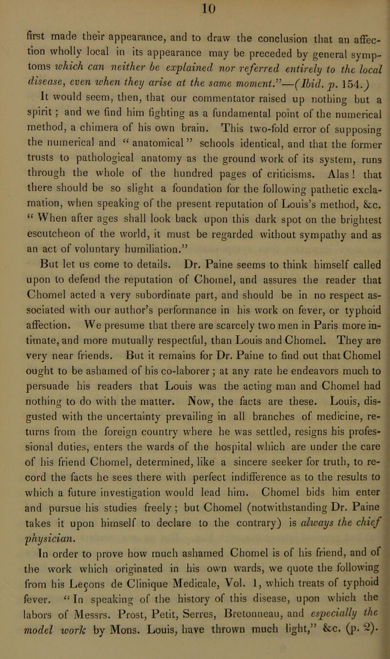 first made their appearance, and to draw the conclusion that an affec- tion wholly local in its appearance may be preceded by general symp- toms which can neither be explained nor referred entirely to the local disease, even when they arise at the same moment.”—(Ibid. p. 154.J It would seem, then, that our commentator raised up nothing but a spirit ; and we find him fighting as a fundamental point of the numerical method, a chimera of his own brain. This two-fold error of supposing the numerical and “ anatomical ” schools identical, and that the former trusts to pathological anatomy as the ground work of its system, runs through the whole of the hundred pages of criticisms. Alas! that there should be so slight a foundation for the following pathetic excla- mation, when speaking of the present reputation of Louis’s method, &tc. “ When after ages shall look back upon this dark spot on the brightest escutcheon of the world, it must be regarded without sympathy and as an act of voluntary humiliation.” But let us come to details. Dr. Paine seems to think himself called upon to defend the reputation of Chomel, and assures the reader that Chomel acted a very subordinate part, and should be in no respect as- sociated with our author’s performance in his work on fever, or typhoid affection. We presume that there are scarcely two men in Paris more in- timate, and more mutually respectful, than Louis and Chomel. They are very near friends. But it remains for Dr. Paine to find out that Chomel ought to be ashamed of his co-laborer ; at any rate he endeavors much to persuade his readers that Louis was the acting man and Chomel had nothing to do with the matter. Now, the facts are these. Louis, dis- gusted with the uncertainty prevailing in all branches of medicine, re- turns from the foreign country where he was settled, resigns his profes- sional duties, enters the wards of the hospital which are under the care of his friend Chomel, determined, like a sincere seeker for truth, to re- cord the facts he sees there with perfect indifference as to the results to which a future investigation would lead him. Chomel bids him enter and pursue his studies freely ; but Chomel (notwithstanding Dr. Paine takes it upon himself to declare to the contrary) is always the chief physician. In order to prove how much ashamed Chomel is of his friend, and of the work which originated in his own wards, we quote the following from his Lemons de Clinique Medicale, Vol. 1, which treats of typhoid fever. “ In speaking of the history of this disease, upon which the labors of Messrs. Prost, Petit, Serres, Bretonneau, and especially the model worlc by Mons. Louis, have thrown much light,” &c. (p. 2).