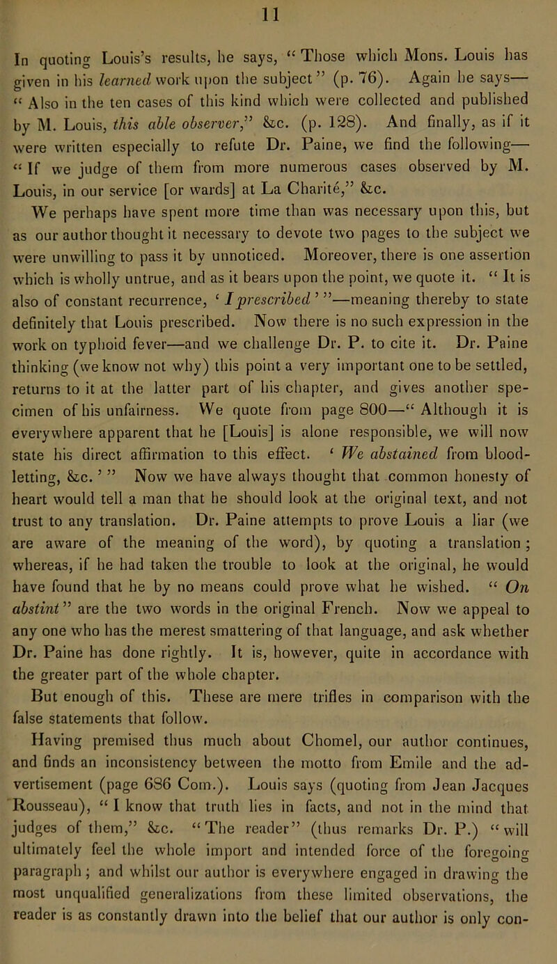 In quoting Louis’s results, he says, “ Those which Mons. Louis has given in his learned work upon the subject ” (p. 76). Again he says— “ Also in the ten cases of this kind which were collected and published by M. Louis, this able observer,” he. (p. 128). And finally, as if it were written especially to refute Dr. Paine, we find the following— « If we judge of them from more numerous cases observed by M. Louis, in our service [or wards] at La Charite,” &c. We perhaps have spent more time than was necessary upon this, but as our author thought it necessary to devote two pages to the subject we were unwilling to pass it by unnoticed. Moreover, there is one assertion which is wholly untrue, and as it bears upon the point, we quote it. “ It is also of constant recurrence, ‘ I prescribed ’ ”—meaning thereby to state definitely that Louis prescribed. Now there is no such expression in the work on typhoid fever—and we challenge Dr. P. to cite it. Dr. Paine thinking (we know not why) this point a very important one to be settled, returns to it at the latter part of his chapter, and gives another spe- cimen of his unfairness. We quote from page 800—“Although it is everywhere apparent that he [Louis] is alone responsible, we will now state his direct affirmation to this effect. * We abstained from blood- letting, he. ’ ” Now we have always thought that common honesty of heart would tell a man that he should look at the original text, and not trust to any translation. Dr. Paine attempts to prove Louis a liar (we are aware of the meaning of the wrord), by quoting a translation ; whereas, if he had taken the trouble to look at the original, he would have found that he by no means could prove what he wished. “ On abstint ” are the two words in the original French. Now we appeal to any one who has the merest smattering of that language, and ask whether Dr. Paine has done rightly. It is, however, quite in accordance with the greater part of the whole chapter. But enough of this. These are mere trifles in comparison with the false statements that follow. Having premised thus much about Chomel, our author continues, and finds an inconsistency between the motto from Emile and the ad- vertisement (page 686 Com.). Louis says (quoting from Jean Jacques Rousseau), “ I know that truth lies in facts, and not in the mind that judges of them,” he. “The reader” (thus remarks Dr. P.) “will ultimately feel the whole import and intended force of the foregoing paragraph ; and whilst our author is everywhere engaged in drawing the most unqualified generalizations from these limited observations, the reader is as constantly drawn into the belief that our author is only con-