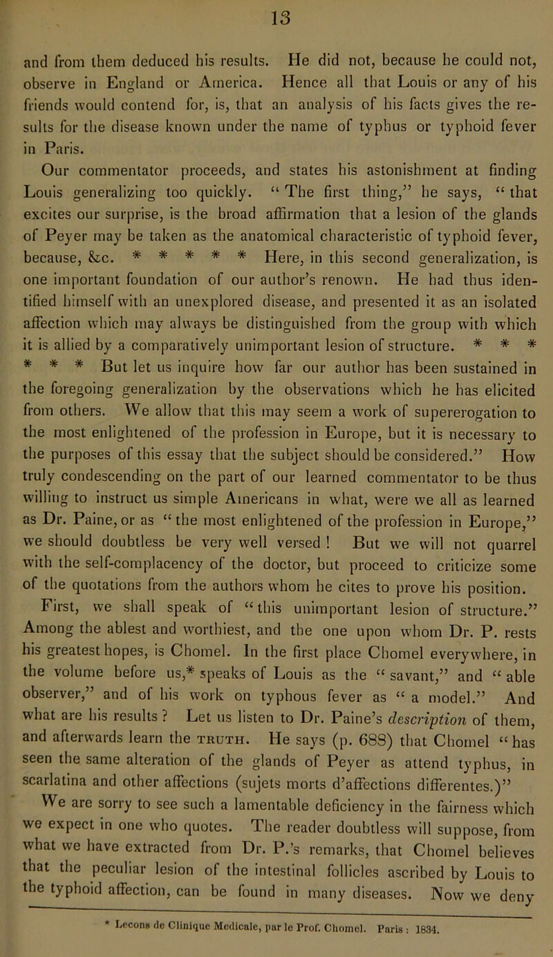 and from them deduced his results. He did not, because he could not, observe in England or America. Hence all that Louis or any of his friends would contend for, is, that an analysis of his facts gives the re- sults for the disease known under the name of typhus or typhoid fever in Paris. Our commentator proceeds, and states his astonishment at finding Louis generalizing too quickly. “ The first thing,” he says, “ that excites our surprise, is the broad affirmation that a lesion of the glands of Peyer may be taken as the anatomical characteristic of typhoid fever, because, &lc. ***** Here, in this second generalization, is one important foundation of our author’s renown. He had thus iden- tified himself with an unexplored disease, and presented it as an isolated affection which may always be distinguished from the group with which it is allied by a comparatively unimportant lesion of structure. * * * * * * gut ]et us inqUire how far our author has been sustained in the foregoing generalization by the observations which he has elicited from others. We allow that this may seem a work of supererogation to the most enlightened of the profession in Europe, but it is necessary to the purposes of this essay that the subject should be considered.” How truly condescending on the part of our learned commentator to be thus willing to instruct us simple Americans in what, were we all as learned as Dr. Paine, or as “ the most enlightened of the profession in Europe,” we should doubtless be very well versed ! But we will not quarrel with the self-complacency of the doctor, but proceed to criticize some of the quotations from the authors whom he cites to prove his position. First, we shall speak of “this unimportant lesion of structure.” Among the ablest and worthiest, and the one upon whom Dr. P. rests his greatest hopes, is Chomel. In the first place Chomel everywhere, in the volume before us,# speaks of Louis as the “ savant,” and “ able observer,” and of his work on typhous fever as “ a model.” And what are his results ? Let us listen to Dr. Paine’s description of them, and afterwards learn the truth. He says (p. 683) that Chomel “has seen the same alteration of the glands of Peyer as attend typhus, in scarlatina and other affections (sujets morts d’affections differentes.)” We are sorry to see such a lamentable deficiency in the fairness which we expect in one who quotes. The reader doubtless will suppose, from what we have extracted from Dr. P.’s remarks, that Chomel believes that the peculiar lesion of the intestinal follicles ascribed by Louis to the typhoid affection, can be found in many diseases. Now we deny * I.ccons de Clinique Medicale, par le Prof. Chomel. Paris : 1834.