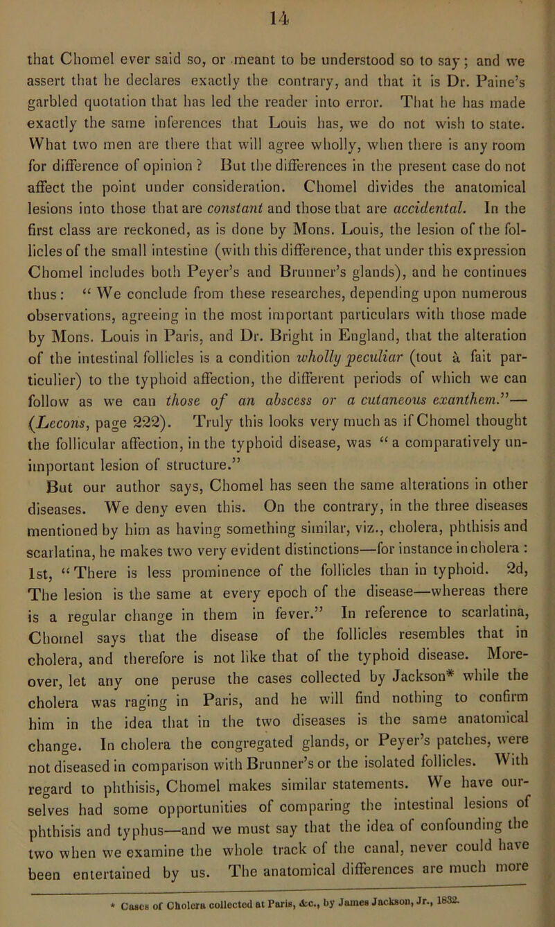 that Chomel ever said so, or meant to be understood so to say; and we assert that he declares exactly the contrary, and that it is Dr. Paine’s garbled quotation that has led the reader into error. That he has made exactly the same inferences that Louis has, we do not wish to state. What two men are there that will agree wholly, when there is any room for difference of opinion ? But the differences in the present case do not affect the point under consideration. Chomel divides the anatomical lesions into those that are constant and those that are accidental. In the first class are reckoned, as is done by Mons. Louis, the lesion of the fol- licles of the small intestine (with this difference, that under this expression Chomel includes both Peyer’s and Brunner’s glands), and he continues thus: “ We conclude from these researches, depending upon numerous observations, agreeing in the most important particulars with those made by Mons. Louis in Paris, and Dr. Bright in England, that the alteration of the intestinal follicles is a condition wholly peculiar (tout a fait par- ticular) to the typhoid affection, the different periods of which we can follow as we can those of an abscess or a cutaneous exanthema— (Lecons, page 222). Truly this looks very much as if Chomel thought the follicular affection, in the typhoid disease, was “a comparatively un- important lesion of structure.” But our author says, Chomel has seen the same alterations in other diseases. We deny even this. On the contrary, in the three diseases mentioned by him as having something similar, viz., cholera, phthisis and scarlatina, he makes two very evident distinctions—for instance in cholera : 1st, “There is less prominence of the follicles than in typhoid. 2d, The lesion is the same at every epoch of the disease—whereas there is a regular change in them in fever.” In reference to scarlatina, Chomel says that the disease of the follicles resembles that in cholera, and therefore is not like that of the typhoid disease. More- over, let any one peruse the cases collected by Jackson* while the cholera was raging in Paris, and he will find nothing to confirm him in the idea that in the two diseases is the same anatomical change. In cholera the congregated glands, or Peyer’s patches, were not diseased in comparison with Brunner’s or the isolated follicles. With regard to phthisis, Chomel makes similar statements. We have our- selves had some opportunities of comparing the intestinal lesions of phthisis and typhus—and we must say that the idea of confounding the two when we examine the whole track of the canal, never could have been entertained by us. The anatomical differences aie much more * Cases of Cholera collected at Paris, &c., by James Jackson, Jr., 1832.