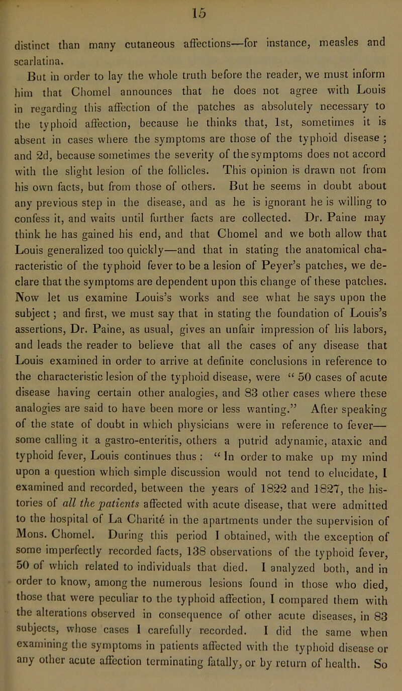 distinct than many cutaneous affections—for instance, measles and scarlatina. But in order to lay the whole truth before the reader, we must inform him that Cliomel announces that he does not agree with Louis in regarding this affection of the patches as absolutely necessary to the typhoid affection, because he thinks that, 1st, sometimes it is absent in cases where the symptoms are those of the typhoid disease ; and 2d, because sometimes the severity of the symptoms does not accord with the slight lesion of the follicles. This opinion is drawn not from his own facts, but from those of others. But he seems in doubt about any previous step in the disease, and as he is ignorant he is willing to confess it, and waits until further facts are collected. Dr. Paine may think he has gained his end, and that Chomel and we both allow that Louis generalized too quickly—and that in stating the anatomical cha- racteristic of the typhoid fever to be a lesion of Peyer’s patches, we de- clare that the symptoms are dependent upon this change of these patches. Now let us examine Louis’s works and see what he says upon the subject; and first, we must say that in stating the foundation of Louis’s assertions, Dr. Paine, as usual, gives an unfair impression of his labors, and leads the reader to believe that all the cases of any disease that Louis examined in order to arrive at definite conclusions in reference to the characteristic lesion of the typhoid disease, were “ 50 cases of acute disease having certain other analogies, and S3 other cases where these analogies are said to have been more or less wanting.” After speaking of the state of doubt in which physicians were in reference to fever— some calling it a gastro-enteritis, others a putrid adynamic, ataxic and typhoid fever, Louis continues thus : “ In order to make up my mind upon a question which simple discussion would not tend to elucidate, I examined and recorded, between the years of 1822 and 1827, the his- tories of all the patients affected with acute disease, that were admitted to the hospital of La Charite in the apartments under the supervision of Mons. Chomel. During this period I obtained, with the exception of some imperfectly recorded facts, 138 observations of the typhoid fever, 50 of which related to individuals that died. I analyzed both, and in order to know, among the numerous lesions found in those who died, those that were peculiar to the typhoid affection, I compared them with the alterations observed in consequence of other acute diseases, in 83 subjects, whose cases I carefully recorded. 1 did the same when examining the symptoms in patients affected with the typhoid disease or any other acute affection terminating fatally, or by return of health. So