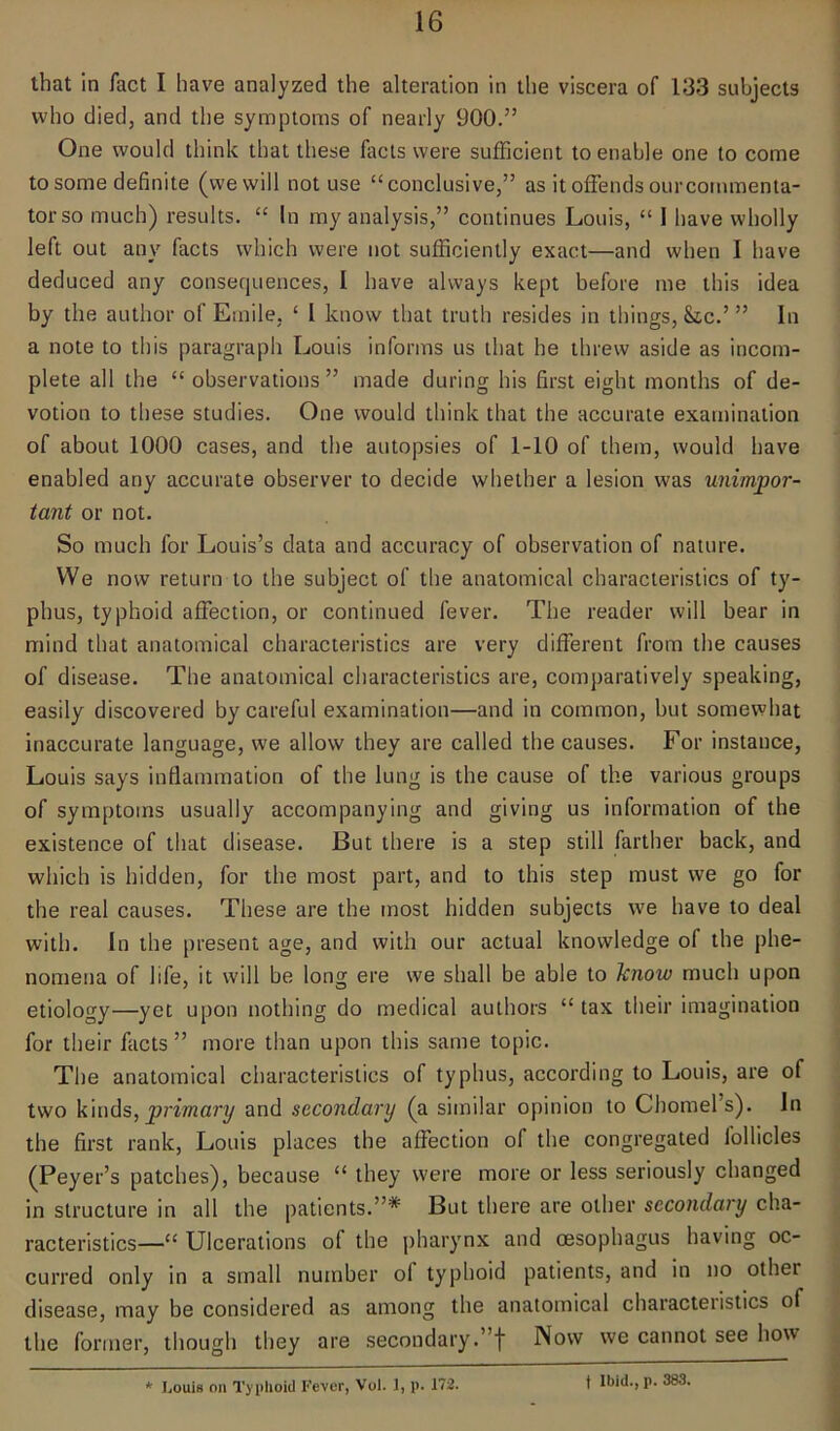 that in fact I have analyzed the alteration in the viscera of 133 subjects who died, and the symptoms of nearly 900.” One would think that these facts were sufficient to enable one to come to some definite (we will not use “conclusive,” as it offends ourcornmenta- torso much) results. “ In my analysis,” continues Louis, “ I have wholly left out any facts which were not sufficiently exact—and when I have deduced any consequences, L have always kept before me this idea by the author of Emile, ‘ l know that truth resides in things, &c.’ ” In a note to this paragraph Louis informs us that he threw aside as incom- plete all the “observations” made during his first eight months of de- votion to these studies. One would think that the accurate examination of about 1000 cases, and the autopsies of 1-10 of them, would have enabled any accurate observer to decide whether a lesion was unimpor- tant or not. So much for Louis’s data and accuracy of observation of nature. We now return to the subject of the anatomical characteristics of ty- phus, typhoid affection, or continued fever. The reader will bear in mind that anatomical characteristics are very different from the causes of disease. The anatomical characteristics are, comparatively speaking, easily discovered by careful examination—and in common, but somewhat inaccurate language, we allow they are called the causes. For instance, Louis says inflammation of the lung is the cause of the various groups of symptoms usually accompanying and giving us information of the existence of that disease. But there is a step still farther back, and which is hidden, for the most part, and to this step must we go for the real causes. These are the most hidden subjects we have to deal with. In the present age, and with our actual knowledge of the phe- nomena of life, it will be long ere we shall be able to know much upon etiology—yet upon nothing do medical authors “ tax their imagination for their facts ” more than upon this same topic. The anatomical characteristics of typhus, according to Louis, are of two kinds,primary and secondary (a similar opinion to Chomel’s). In the first rank, Louis places the affection of the congregated lollicles (Peyer’s patches), because “ they were more or less seriously changed in structure in all the patients.”* But there are other secondary cha- racteristics—“ Ulcerations o( the pharynx and oesophagus having oc- curred only in a small number oi typhoid patients, and in no other disease, may be considered as among the anatomical characteristics of the former, though they are secondary.”! Now we cannot see how * Louis oil Typhoid Fever, Voi. 1, p. 172. t Ibid., p. 383.