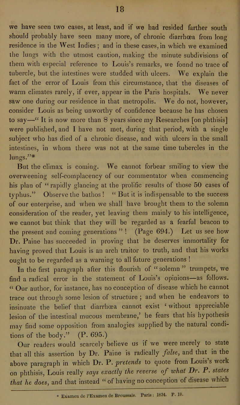 we have seen two cases, at least, and if we had resided farther south should probably have seen many more, of chronic diarrhoea from long residence in the West Indies; and in these cases,in which we examined the lungs with the utmost caution, making the minute subdivisions of them with especial reference to Louis’s remarks, we found no trace of tubercle, but the intestines were studded with ulcers. We explain the fact of the error of Louis from this circumstance, that the diseases of warm climates rarely, if ever, appear in the Paris hospitals. We never saw one during our residence in that metropolis. We do not, however, consider Louis as being unworthy of confidence because he has chosen to say—“ It is now more than 8 years since my Researches [on phthisis] were published, and I have not met, during that period, with a single subject who has died of a chronic disease, and with ulcers in the small intestines, in whom there was not at the same time tubercles in the lungs.”* But the climax is coming:. We cannot forbear smiling to view the overweening self-complacency of our commentator when commencing his plan of “rapidly glancing at the prolific results of those 50 cases of typhus.” Observe the bathos ! “ But it is indispensable to the success of our enterprise, and when we shall have brought them to the solemn consideration of the reader, yet leaving them mainly to his intelligence, we cannot but think that they will be regarded as a fearful beacon to the present and coming generations ” ! (Page 694.) Let us see how Dr. Paine has succeeded in proving that he deserves immortality for having proved that Louis is an arch traitor to truth, and that his works ought to be regarded as a warning to all future generations ! In the first paragraph after this flourish of “ solemn ” trumpets, we find a radical error in the statement of Louis’s opinions—as follows. “ Our author, for instance, has no conception of disease which he cannot trace out through some lesion of structure ; and when he endeavors to insinuate the belief that diarrhoea cannot exist ‘ without appreciable lesion of the intestinal mucous membrane,’ he fears that his hypothesis may find some opposition from analogies supplied by the natural condi- tions of the body.” (P. 695.) Our readers would scarcely believe us if we were merely to state that all this assertion by Dr. Paine is radically false, and that in the above paragraph in which Dr. P. pretends to quote from Louis s work on phthisis, Louis really says exactly the reverse of what Dr. P. states that he does, and that instead “ of having no conception of disease which * Examen de l’Exomen dc Broussais. Paris: 1834. P. 18.