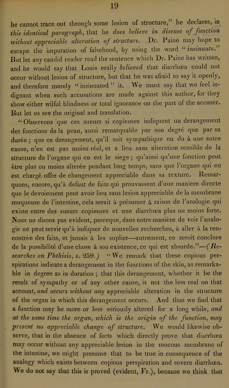 he cannot trace out through some lesion of structure, he declaies, in this identical paragraph, that he does believe in disease of function without appreciable alteration of structure. Dr. Paine may hope to escape the imputation of falsehood, by using the word “ insinuate. But let any candid reader read the sentence which Dr. Paine has written, and he would say that Louis really believed that diarrhoea could not occur without lesion of structure, but that he was afraid to say it openly, and therefore merely “ insinuated ” it. We must say that we feel in- dignant when such accusations are made against this author, for they show either wilful blindness or total ignorance on the part of the accuser. But let us see the original and translation. “ Observons que ces sueurs si copieuses indiquent un derangement des fonctions de la peau, aussi remarquable par son degre que par sa duree ; que ce derangement, qu’il soit sympathique ou du a une autre cause, n’en est pas moins reel, et a lieu sans alteration sensible de la structure de l’organe qui en est le siege ; qu’ainsi qu’une fonction peut etre plus ou moins alteree pendant long temps, sans que 1’organe qui en est charge offre de changement appreciable dans sa texture. Remar- quons, encore, qu’a defaut de faits qui prouvassent d’uue maniere directe que le devoiement peut avoir lieu sans lesion appreciable dela membrane muqueuse de l’intestine, cela serait a presumer a raison de l’analogie qui existe entre des sueurs copieuses et une diarrhoea plus ou moins forte. Nous ne disons pas evident, pareeque, dans notre maniere de voir l’analo- gie ne peut servir qu’a indiquer de nouvelles recherches, a aller a la ren- contree des faits, et jamais a les suplier—autrement, ce seroit conclure de la possibilite d’une chose a son existence, ce qui est absurde.”—(Re- searches on Phthisis, s. 259.) “We remark that these copious per- spirations indicate a derangement in the functions of the skin, as remarka- ble in degree as in duration ; that this derangement, whether it be the result of sympathy or of any other cause, is not the less real on that account, and occurs without any appreciable alteration in the structure of the organ in which this derangement occurs. And thus we find that a function may be more or less seriously altered for a long while, and at the same time the organ, which is the origin of the function, may present no appreciable change of structure. We would likewise ob- serve, that in the absence of facts which directly prove that diarrhoea may occur without any appreciable lesion in the mucous membrane of the intestine, we might presume that to be true in consequence of the analogy which exists between copious perspiration and severe diarrhoea. We do not say that this is proved (evident, Fr.), because we think that