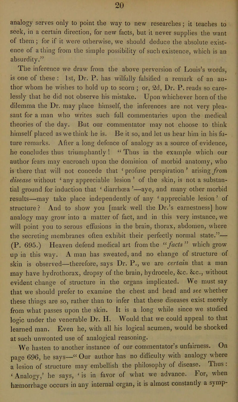 analogy serves only to point the way to new researches; it teaches to seek, in a certain direction, for new facts, but it never supplies the want of them; for if it were otherwise, we should deduce the absolute exist- ence of a thing from the simple possibility of such existence, which is an absurdity.” •/ The inference we draw from the above perversion of Louis’s words, is one of these : 1st, Dr. P. has wilfully falsified a remark of an au- thor whom he wishes to hold up to scorn ; or, 2d, Dr. P. reads so care- lessly that he did not observe his mistake. Upon whichever horn of the dilemma the Dr. may place himself, the inferences are not very plea- sant for a man who writes such full commentaries upon the medical theories of the day. But our commentator may not choose to think himself placed as we think he is. Be it so, and let us hear him in his fu- ture remarks. After a long defence of analogy as a source of evidence, he concludes thus triumphantly ! “ Thus in the example which our author fears may encroach upon the dominion of morbid anatomy, who is there that will not concede that ‘profuse perspiration’ arising from disease without ‘ any appreciable lesion ’ of the skin, is not a substan- tial ground for induction that c diarrhoea ’—aye, and many other morbid results—may take place independently of any c appreciable lesion ’ of structure? And to show you [mark well the Dr.’s earnestness] how analogy may grow into a matter of fact, and in this very instance, we will point you to serous effusions in the brain, thorax, abdomen, where the secreting membranes often exhibit their perfectly normal state.”— (P. 695.) Heaven defend medical art from the “facts ” which grow up in this way. A man has sweated, and no change of structure of skin is observed—therefore, says Dr. P., we are certain that a man may have hydrothorax, dropsy of the brain, hydrocele, &c. Sic., without evident change of structure in the organs implicated. We must say that we should prefer to examine the chest and head and see whether these things are so, rather than to infer that these diseases exist merely from what passes upon the skin. It is a long while since we studied logic under the venerable Dr. H. Would that we could appeal to that learned man. Even he, with all his logical acumen, would be shocked at such unwonted use of analogical reasoning. We hasten to another instance of our commentator’s unfairness. On page 696, he says—“ Our author has no difficulty with analogy where a lesion of structure may embellish the philosophy of disease. Thus : ‘Analogy,’ he says, ‘is in favor of what we advance. For, when haemorrhage occurs in any internal organ, it is almost constantly a symp-