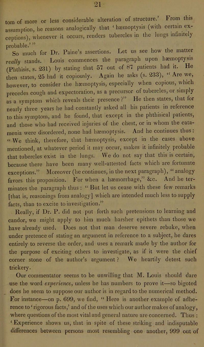 tom of more or less considerable alteration of structure.’ From this assumption, lie reasons analogically that £ haemoptysis (with certain ex- ceptions), whenever it occurs, renders tubercles in the lungs infinitely probable.’ ” So much for Dr. Paine’s assertions. Let us see how the matter really stands. Louis commences the paragraph upon haemoptysis (Phthisis, s. 231) by stating that 57 out of 87 patients had it. He then states, 25 had it copiously. Again he asks (s. 233), cc Are we, however, to consider the haemoptysis, especially when copious, which precedes cough and expectoration, as a precursor of tubercles, or simply as a symptom which reveals their presence?” He then states, that for nearly three years lie bad constantly asked all his patients in refeience to this symptom, and he found, that except in the phthisical patients, and those who had received injuries of the chest, or in whom the cata- menia were disordered, none had haemoptysis. And he continues thus. “ We think, therefore, that haemoptysis, except in the cases above mentioned, at whatever period it may occur, makes it infinitely probable that tubercles exist in the lungs. We do not say that this is certain, because there have been many well-attested facts which are fortunate exceptions.” Moreover (he continues, in the next paragraph), “ analogy favors this proposition. For when a haemorrhage,” &c. And he ter- minates the paragraph thus : “ But let us cease with these few remarks [that is, reasonings from analogy] which are intended much less to supply facts, than to excite to investigation.” Really, if Dr. P. did not put forth such pretensions to learning and candor, we might apply to him much harsher epithets than those we have already used. Does not that man deserve severe rebuke, when under pretence of stating an argument in reference to a subject, he dares entirely to reverse the order, and uses a remark made by the author for the purpose of exciting others to investigate, as if it were the chief corner stone of the author’s argument? We heartily detest such trickery. Our commentator seems to be unwilling that M. Louis should dare use the word experience, unless he has numbers to prove it—so bigoted does he seem to suppose our author is in regard to the numerical method. For instance—on p. 699, we find, ££ Here is another example of adhe- rence to£ rigorous facts,’ and of the uses which our author makes of analogy, where questions of the most vital and general nature are concerned. Thus : 1 Experience shows us, that in spite of these striking and indisputable differences between persons most resembling one another, 999 out of