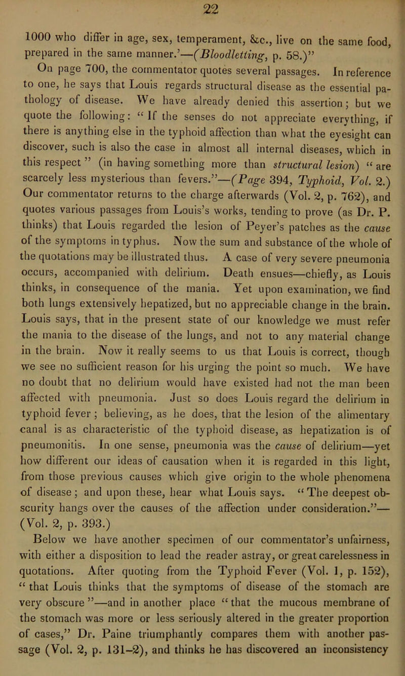 1000 who differ in age, sex, temperament, &c., live on the same food, prepared in the same manner.’—(Bloodletting, p. 58.)” On page 700, the commentator quotes several passages. In reference to one, he says that Louis regards structural disease as the essential pa- thology of disease. We have already denied this assertion; but we quote the following: “ if the senses do not appreciate everything, if there is anything else in the typhoid affection than what the eyesight can discover, such is also the case in almost all internal diseases, which in this respect ” (in having something more than structural lesion) “ are scarcely less mysterious than fevers.”—(Page 394, Typhoid, Vol. 2.) Our commentator returns to the charge afterwards (Vol. 2, p. 762), and quotes various passages from Louis’s works, tending to prove (as Dr. P. thinks) that Louis regarded the lesion of Peyer’s patches as the cause of the symptoms in typhus. Now the sum and substance of the whole of the quotations may be illustrated thus. A case of very severe pneumonia occurs, accompanied with delirium. Death ensues—chiefly, as Louis thinks, in consequence of the mania. Yet upon examination, we find both lungs extensively hepatized, but no appreciable change in the brain. Louis says, that in the present state of our knowledge we must refer the mania to the disease of the lungs, and not to any material change in the brain. Now it really seems to us that Louis is correct, though we see no sufficient reason for his urging the point so much. We have no doubt that no delirium would have existed had not the man been affected with pneumonia. Just so does Louis regard the delirium in typhoid fever ; believing, as he does, that the lesion of the alimentary canal is as characteristic of the typhoid disease, as hepatization is of pneumonitis. In one sense, pneumonia was the cause of delirium—yet how different our ideas of causation when it is regarded in this light, from those previous causes which give origin to the whole phenomena of disease; and upon these, hear what Louis says. “The deepest ob- scurity hangs over the causes of the affection under consideration.”— (Vol. 2, p. 393.) Below we have another specimen of our commentator’s unfairness, with either a disposition to lead the reader astray, or great carelessness in quotations. After quoting from the Typhoid Fever (Vol. 1, p. 152), “ that Louis thinks that the symptoms of disease of the stomach are very obscure ”—and in another place “ that the mucous membrane of the stomach was more or less seriously altered in the greater proportion of cases,” Dr. Paine triumphantly compares them with another pas- sage (Vol. 2, p. 131-2), and thinks he has discovered an inconsistency