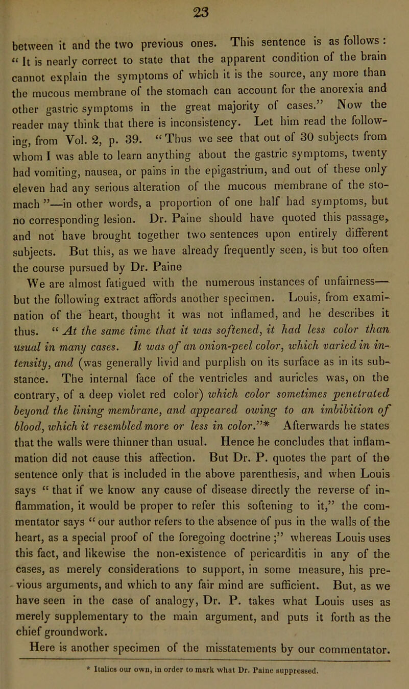 between it and the two previous ones. This sentence is as follows : “ It is nearly correct to state that the apparent condition of the brain cannot explain the symptoms of which it is the source, any more than the mucous membrane of the stomach can account foi the anoiexia and other gastric symptoms in the great majority of cases.” Now the reader may think that there is inconsistency. Let him read the follow- ing, from Vol. 2, p. 39. “Thus we see that out of 30 subjects from whom I was able to learn anything about the gastric symptoms, twenty had vomiting, nausea, or pains in the epigastrium, and out of these only eleven had any serious alteration of the mucous membrane of the sto- mach ”—in other words, a proportion of one half had symptoms, but no corresponding lesion. Dr. Paine should have quoted this passage, and not have brought together two sentences upon entirely different subjects. But this, as we have already frequently seen, is but too often the course pursued by Dr. Paine We are almost fatigued with the numerous instances of unfairness— but the following extract affords another specimen. Louis, from exami- nation of the heart, thought it was not inflamed, and he describes it thus. “ A.t the same time that it teas softened, it had less color than usual in many cases. It was of an onion-yecl color, which varied in in- tensity, and (was generally livid and purplish on its surface as in its sub- stance. The internal face of the ventricles and auricles was, on the contrary, of a deep violet red color) which color sometimes penetrated beyond the lining membrane, and appeared owing to an imbibition of blood, which it resembled more or less in color.”* Afterwards he states that the walls were thinner than usual. Hence he concludes that inflam- mation did not cause this affection. But Dr. P. quotes the part of the sentence only that is included in the above parenthesis, and when Louis says “ that if we know any cause of disease directly the reverse of in- flammation, it would be proper to refer this softening to it,” the com- mentator says “ our author refers to the absence of pus in the walls of the heart, as a special proof of the foregoing doctrine;” whereas Louis uses this fact, and likewise the non-existence of pericarditis in any of the cases, as merely considerations to support, in some measure, his pre- vious arguments, and which to any fair mind are sufficient. But, as we have seen in the case of analogy, Dr. P. takes what Louis uses as merely supplementary to the main argument, and puts it forth as the chief groundwork. Here is another specimen of the misstatements by our commentator. * IialicB our own, in order to mark what Dr. Paine suppressed.