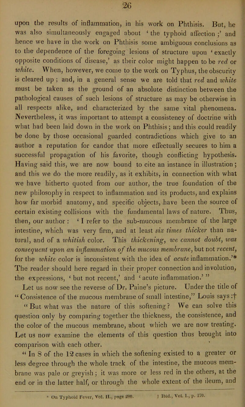 upon the results of inflammation, in his work on Phthisis. But, he was also simultaneously engaged about ‘ the typhoid affection and hence we have in the work on Phthisis some ambiguous conclusions as to the dependence of the foregoing lesions of structure upon ‘exactly opposite conditions of disease,’ as their color might happen to be red or white. When, however, we come to the work on Typhus, the obscurity is cleared up ; and, in a general sense we are told that red and white must be taken as the ground of an absolute distinction between the pathological causes of such lesions of structure as may be otherwise in all respects alike, and characterized by the same vital phenomena. Nevertheless, it was important to attempt a consistency of doctrine with what had been laid down in the work on Phthisis; and this could readily be done by those occasional guarded contradictions which give to an author a reputation for candor that more effectually secures to him a successful propagation of his favorite, though conflicting hypothesis. Having said this, we are now bound to cite an instance in illustration; and this we do the more readily, as it exhibits, in connection with what we have hitherto quoted from our author, the true foundation of the new philosophy in respect to inflammation and its products, and explains how far morbid anatomy, and specific objects, have been the source of certain existing collisions with the fundamental laws of nature. Thus, then, our author : ‘ I refer to the sub-mucous membrane of the large intestine, which was very firm, and at least six times thicker than na- tural, and of a ivhitish color. This thickening, we cannot doubt, was consequent upon an inflammation of the mucous membrane, but not recent, for the white color is inconsistent with the idea of acute inflammation.’* The reader should here regard in their proper connection and involution, the expressions, ‘ but not recent,’ and ‘ acute inflammation.’” Let us now see the reverse of Dr. Paine’s picture. Under the title of “ Consistence of the mucous membrane of small intestine,” Louis says :j* “ But what was the nature of this softening? We can solve this question only by comparing together the thickness, the consistence, and the color of the mucous membrane, about which we are now treating. Let us now examine the elements of this question thus brought into comparison with each other. “ In S of the 12 cases in which the softening existed to a greater or less degree through the whole track of the intestine, the mucous mem- brane was pale or greyish : it was more or less red in the others, at the end or in the latter half, or through the whole extent of the ileum, and * On Typhoid Fever, Vol. II., page 260. t Ibid., Vol. I., p. 170.