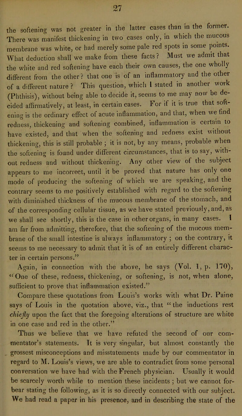 the softening was not greater in the latter cases than in the former. There was manifest thickening in two cases only, in which the mucous membrane was white, or had merely some pale red spots in some points. What deduction shall we make from these facts ? Must we admit that the white and red softening have each their own causes, the one wholly different from the other? that one is of an inflammatory and the other of a different nature ? This question, which l stated in another work (Phthisis), without being able to decide it, seems to me may now be de- cided affirmatively, at least, in certain cases. For if it is true that soft- ening is the ordinary effect of acute inflammation, and that, when we find redness, thickening and softening combined, inflammation is certain to have existed, and that when the softening and redness exist without thickening, this is still probable ; it is not, by any means, probable when the softening is found under different circumstances, that is to say, with- out redness and without thickening. Any other view of the subject appears to me incorrect, until it be proved that nature has only one mode of producing the softening of which we are speaking, and the contrary seems to me positively established with regard to the softening with diminished thickness of the mucous membrane of the stomach, and of the corresponding cellular tissue, as we have stated previously, and, as we shall see shortly, this is the case in other organs, in many cases. I am far from admitting, therefore, that the softening of the mucous mem- brane of the small intestine is always inflammatory ; on the contrary, it seems to me necessary to admit that it is of an entirely different charac- ter in certain persons.” Again, in connection with the above, he says (Vol. 1, p. 170), “ One of these, redness, thickening, or softening, is not, when alone, sufficient to prove that inflammation existed.” Compare these quotations from Louis’s works with what Dr. Paine says of Louis in the quotation above, viz., that “ the inductions rest chiefly upon the fact that the foregoing alterations of structure are white in one case and red in the other.” Thus we believe that we have refuted the second of our com- mentator’s statements. It is very singular, but almost constantly the grossest misconceptions and misstatements made by our commentator in regard to M. Louis’s views, we are able to contradict from some personal conversation we have had with the French physician. Usually it would be scarcely worth while to mention these incidents ; but we cannot for- bear stating the following, as it is so directly connected with our subject. We had read a paper in his presence, and in describing the state of the