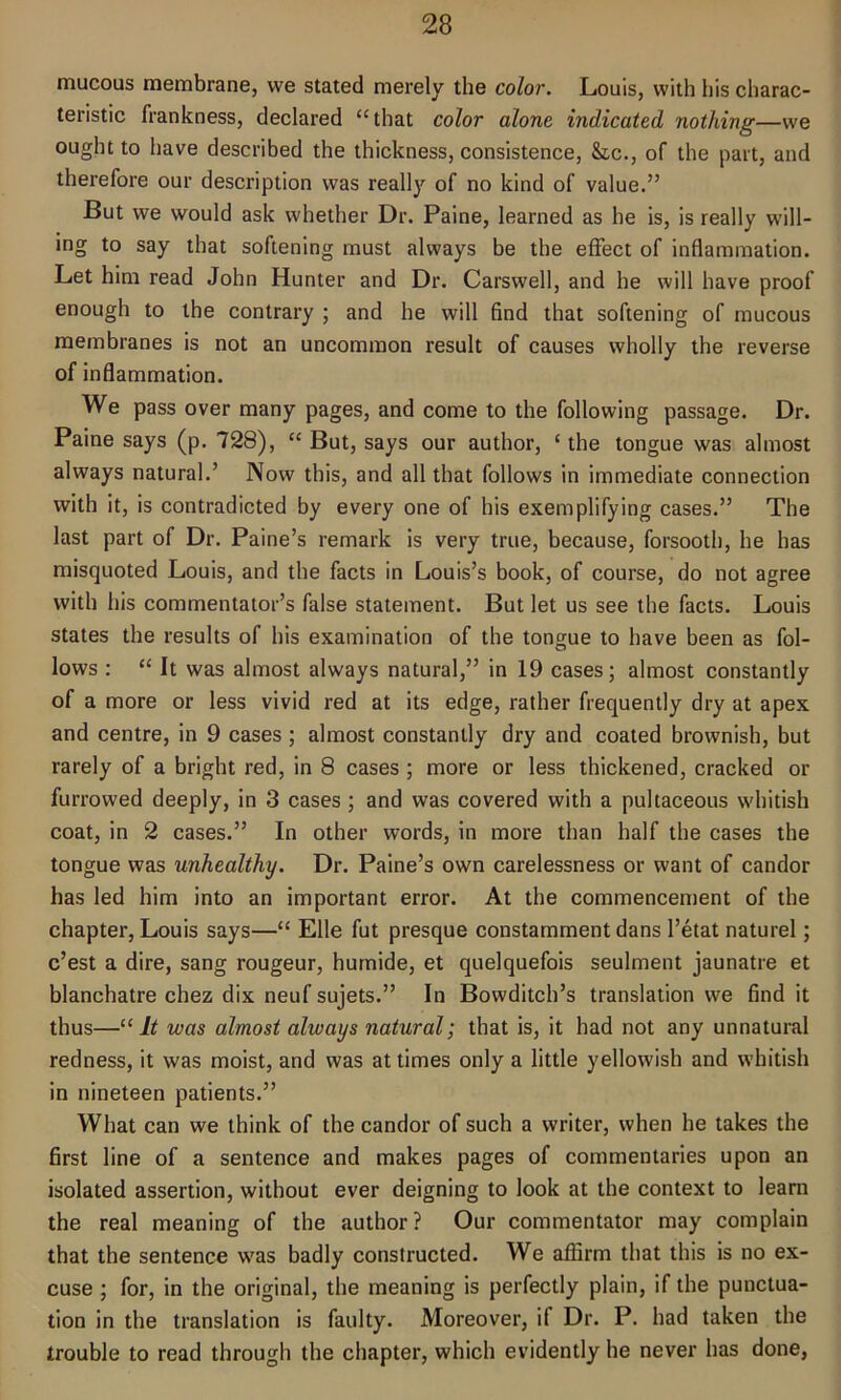 mucous membrane, we stated merely the color. Louis, with his charac- teristic frankness, declared “ that color alone indicated nothing—we ought to have described the thickness, consistence, &c., of the part, and therefore our description was really of no kind of value.” But we would ask whether Dr. Paine, learned as he is, is really will- ing to say that softening must always be the effect of inflammation. Let him read John Hunter and Dr. Carswell, and he will have proof enough to the contrary ; and he will find that softening of mucous membranes is not an uncommon result of causes wholly the reverse of inflammation. We pass over many pages, and come to the following passage. Dr. Paine says (p. 728), “ But, says our author, ‘ the tongue was almost always natural.’ Now this, and all that follows in immediate connection with it, is contradicted by every one of his exemplifying cases.” The last part of Dr. Paine’s remark is very true, because, forsooth, he has misquoted Louis, and the facts in Louis’s book, of course, do not agree with his commentator’s false statement. But let us see the facts. Louis states the results of his examination of the tongue to have been as fol- lows : “ It was almost always natural,” in 19 cases; almost constantly of a more or less vivid red at its edge, rather frequently dry at apex and centre, in 9 cases ; almost constantly dry and coated brownish, but rarely of a bright red, in 8 cases ; more or less thickened, cracked or furrowed deeply, in 3 cases ; and was covered with a pultaceous whitish coat, in 2 cases.” In other words, in more than half the cases the tongue was unhealthy. Dr. Paine’s own carelessness or want of candor has led him into an important error. At the commencement of the chapter, Louis says—“ Elle fut presque constamment dans l’etat naturel; e’est a dire, sang rougeur, humide, et quelquefois seulment jaunatre et blanchatre chez dix neuf sujets.” In Bowditch’s translation we find it thus—“It was almost always natural; that is, it had not any unnatural redness, it was moist, and was at times only a little yellowish and whitish in nineteen patients.” What can we think of the candor of such a writer, when he takes the first line of a sentence and makes pages of commentaries upon an isolated assertion, without ever deigning to look at the context to learn the real meaning of the author? Our commentator may complain that the sentence was badly constructed. We affirm that this is no ex- cuse ; for, in the original, the meaning is perfectly plain, if the punctua- tion in the translation is faulty. Moreover, i( Dr. P. had taken the trouble to read through the chapter, which evidently he never has done,