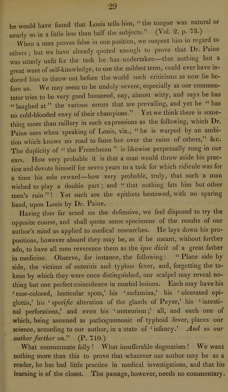 he would have found that Louis tells him, “ the tongue was natural or nearly so in a little less than half the subjects.” (Vol. 2, p. 73.) When a man proves false in one position, we suspect him in regard to others ; but we have already quoted enough to prove that Dr. Paine was utterly unfit for the task he has undertaken—that nothing but a great want of self-knowledge, to use the mildest term, could ever ha ve in- duced him to throw out before the world such criticisms as now lie be- fore us. We may seem to be unduly severe, especially as our commen- tator tries to be very good humored, nay, almost witty, and says he has «lathed at ” the various errors that are prevailing, and yet he “ has no cold-blooded envy of their champions.” Yet we think there is some- thin a more than raillery in such expressions as the following, which Dr. Paine uses when speaking of Louis, viz., “ he is warped by an ambi- tion which knows no road to fame but over the ruins of others,” &c. The duplicity of “ the Frenchman ” is likewise perpetually rung in our ears. How very probable it is that a man would throw aside his prac- tice and devote himself for seven years to a task for which ridicule was for a time his sole reward—how very probable, truly, that such a man wished to play a double part; and “ that nothing fats him but other men’s ruin ”! Yet such are the epithets bestowed, with no sparing hand, upon Louis by Dr. Paine. Having thus far acted on the defensive, we feel disposed to try the opposite course, and shall quote some specimens of the results of our author’s mind as applied to medical researches. He lays down his pro- positions, however absurd they may be, as if he meant, without further ado, to have all men reverence them as the ipse dixit of a great father in medicine. Observe, for instance, the following: “ Place side by side, the victims of enteritis and typhus fever, and, forgetting the to- kens by which they were once distinguished, our scalpel may reveal no- thing but one perfect coincidence in morbid lesions. Each may have his ‘rose-colored, lenticular spots,’ his ‘sudamina,’ his ‘ulcerated epi- glottis,’ his ‘ specific alteration of the glands of Peyer,’ his ‘ intesti- nal perforations,’ and even his ‘ meteorism;’ all, and each one of which, being assumed as pathognomonic of typhoid fever, places our science, according to our author, in a state of ‘ infancy.’ And so our author farther on.” (P. 710.) What consummate folly ! What insufferable dogmatism ! We want nothing more than this to prove that whatever our author may be as a reader, he has had little practice in medical investigations, and that his learning is of the closet. The passage, however, needs no commentary.