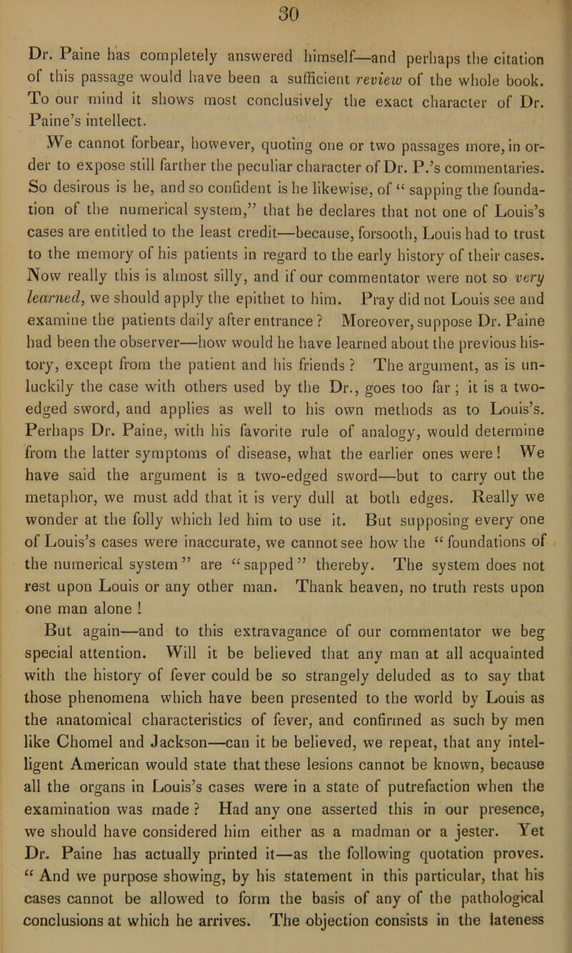 Dr. Paine has completely answered himself—and perhaps the citation of this passage would have been a sufficient review of the whole book. To our mind it shows most conclusively the exact character of Dr. Paine’s intellect. We cannot forbear, however, quoting one or two passages more, in or- der to expose still farther the peculiar character of Dr. P.’s commentaries. So desirous is he, and so confident is he likewise, of “ sapping the founda- tion of the numerical system,” that he declares that not one of Louis’s cases are entitled to the least credit—because, forsooth, Louis had to trust to the memory of his patients in regard to the early history of their cases. Now really this is almost silly, and if our commentator were not so very learned, we should apply the epithet to him. Pray did not Louis see and examine the patients daily after entrance ? Moreover, suppose Dr. Paine had been the observer—how would he have learned about the previous his- tory, except from the patient and his friends ? The argument, as is un- luckily the case with others used by the Dr., goes too far ; it is a two- edged sword, and applies as well to his own methods as to Louis’s. Perhaps Dr. Paine, with his favorite rule of analogy, would determine from the latter symptoms of disease, what the earlier ones were! We have said the argument is a two-edged sword—but to carry out the metaphor, we must add that it is very dull at both edges. Really we wonder at the folly which led him to use it. But supposing every one of Louis’s cases were inaccurate, we cannot see how the “ foundations of the numerical system” are “sapped” thereby. The system does not rest upon Louis or any other man. Thank heaven, no truth rests upon one man alone ! But again—and to this extravagance of our commentator we beg special attention. Will it be believed that any man at all acquainted with the history of fever could be so strangely deluded as to say that those phenomena which have been presented to the world by Louis as the anatomical characteristics of fever, and confirmed as such by men like Chomel and Jackson—can it be believed, we repeat, that any intel- ligent American would state that these lesions cannot be known, because all the organs in Louis’s cases were in a state of putrefaction when the examination was made ? Had any one asserted this in our presence, we should have considered him either as a madman or a jester. Yet Dr. Paine has actually printed it—as the following quotation proves. “ And we purpose showing, by his statement in this particular, that his cases cannot be allowed to form the basis of any of the pathological conclusions at which he arrives. The objection consists in the lateness