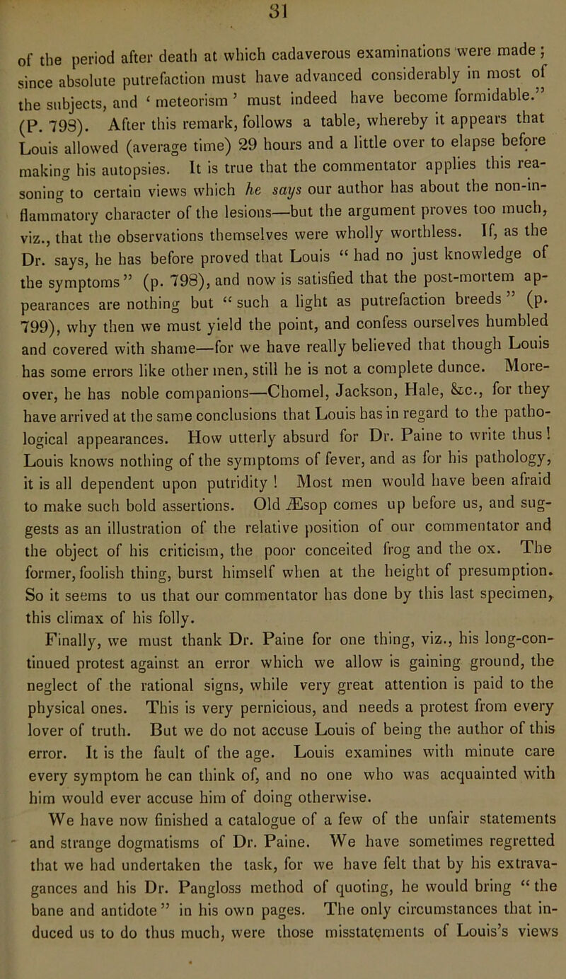 of the period after death at which cadaverous examinations were made; since absolute putrefaction must have advanced considerably in most of the subjects, and ‘ meteorism ’ must indeed have become formidable.” (P. 799). After this remark, follows a table, whereby it appears that Louis allowed (average time) 29 hours and a little over to elapse befpre making his autopsies. It is true that the commentator applies this rea- soning to certain views which he says our author has about the non-in- flammatory character of the lesions—but the argument proves too much, viz., that the observations themselves were wholly worthless. If, as the Dr. says, he has before proved that Louis “ had no just knowledge of the symptoms” (p. 798), and now is satisfied that the post-moitem ap- pearances are nothing but “ such a light as putrefaction bleeds (p. 799), why then we must yield the point, and confess ourselves humbled and covered with shame—for we have really believed that though Louis has some errors like other men, still he is not a complete dunce. More- over, he has noble companions—Chomel, Jackson, Hale, &tc., for they have arrived at the same conclusions that Louis has in regard to the patho- logical appearances. How utterly absurd for Dr. Paine to write thus! Louis knows nothing of the symptoms of fever, and as for his pathology, it is all dependent upon putridity ! Most men would have been afraid to make such bold assertions. Old iEsop comes up before us, and sug- gests as an illustration of the relative position of our commentator and the object of his criticism, the poor conceited frog and the ox. The former, foolish thing, burst himself when at the height of presumption. So it seems to us that our commentator has done by this last specimen, this climax of his folly. Finally, we must thank Dr. Paine for one thing, viz., his long-con- tinued protest against an error which we allow is gaining ground, the neglect of the rational signs, while very great attention is paid to the physical ones. This is very pernicious, and needs a protest from every lover of truth. But we do not accuse Louis of being the author of this error. It is the fault of the age. Louis examines with minute care every symptom he can think of, and no one who was acquainted with him would ever accuse him of doing otherwise. We have now finished a catalogue of a few of the unfair statements and strange dogmatisms of Dr. Paine. We have sometimes regretted that we had undertaken the task, for we have felt that by his extrava- gances and his Dr. Pangloss method of quoting, he would bring “ the bane and antidote ” in his own pages. The only circumstances that in- duced us to do thus much, were those misstatements of Louis’s views