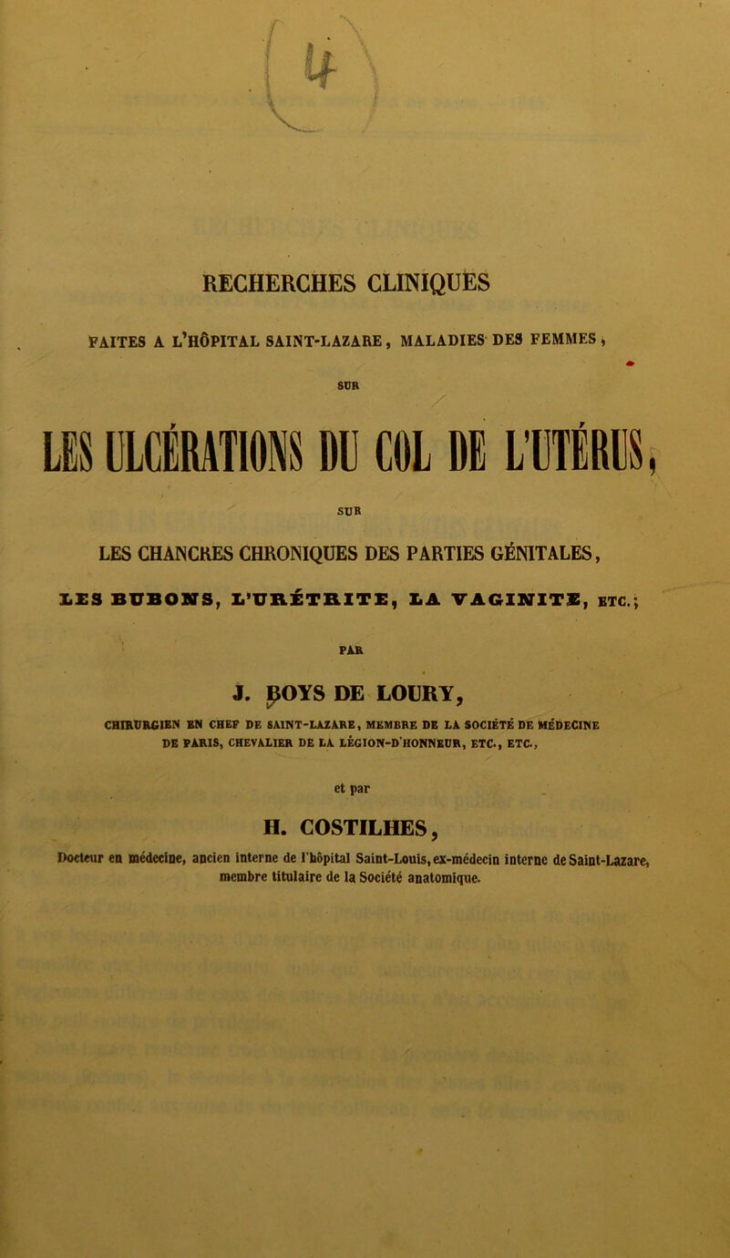 RECHERCHES CLINIQUES FAITES A L’HÔPITAL SAINT-LAZARE, MALADIES DES FEMMES , * SUR LES ULCÉRATIONS DU COL DE L'UTÉRUS, SUR LES CHANCRES CHRONIQUES DES PARTIES GÉNITALES, X.ES BUBONS, l’URÉTRITE, LA VAGINITE, ETC.; FAR J. IJOYS DE LOURY, CHIRURGIEN EN CHEF DE SAINT-LAZARE, MEMBRE DE LA SOCIÉTÉ DE MÉDECINE DE PARIS, CHEVALIER DE LA LÉGION-DHONNEUR, ETC., ETC., et par H. COSTILHES, Docteur en médecine, ancien interne de l’hôpital Saint-Louis, ex-médecin interne de Saint-Lazare, membre titulaire de la Société anatomique.