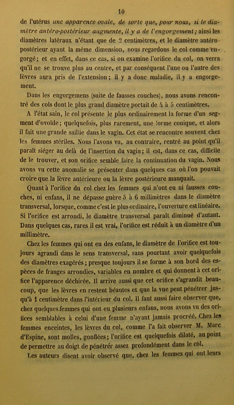 de l’utérus une apparence ovale, de sorte que, pour nous, si le dia- mètre antéro-postérieur augmente, il y a de rengorgement ; ainsi les diamètres latéraux n’étant que de 2 centimètres, et le diamètre antéro • postérieur ayant la même dimension, nous regardons le col comme en- gorgé ; et en effet, dans ce cas, si on examine l’orifice du col, on verra qu’il ne se trouve plus au centre, et par conséquent l’une ou l’autre des lèvres aura pris de l’extension ; il y a donc maladie, il y a engorge- ment. Dans les engorgemens (suite de fausses couches), nous avons rencon- tré des cols dont le plus grand diamètre portait de k à 5 centimètres. A l’état sain, le col présente le plus ordinairement la forme d’un seg- ment d’ovoïde; quelquefois, plus rarement, une forme conique, et alors il fait une grande saillie dans le vagin. Cet état se rencontre souvent chez les femmes stériles. Nous l’avons vu, au contraire, rentré au point qu’il paraît siéger au delà de l’insertion du vagin ; il est, dans ce cas, difficile de le trouver, et son orifice semble faire la continuation du vagin. Nous avons vu cette anomalie se présenter dans quelques cas où l’on pouvait croire que la lèvre antérieure ou la lèvre postérieure manquait. Quanta l’orifice du col chez les femmes qui n’ont eu ni fausses cou- ches, ni enfans, il ne dépasse guère 5 à 6 millimètres dans le diamètre transversal, lorsque, comme c’est le plus ordinaire, l’ouverture est linéaire. Si l’orifice est arrondi, le diamètre transversal paraît diminué d’autant. Dans quelques cas, rares il est vrai, l’orifice est réduit à un diamètre d’un millimètre. Chez les femmes qui ont eu des enfans, le diamètre de l’orifice est tou- jours agrandi dans le sens transversal, sans pourtant avoir quelquefois des diamètres exagérés ; presque toujours il se forme à son bord des es- pèces de franges arrondies, variables en nombre et qui donnent à cet ori- fice l’apparence déchirée. Il arrive aussi que cet orifice s’agrandit beau- coup, que les lèvres en restent béantes et que la vue peut pénétrer jus- qu’à 1 centimètre dans l’intérieur du col. Il faut aussi faire observer que, chez quelques femmes qui ont eu plusieurs enfans, nous avons vu des ori- fices semblables à celui d’une femme n’ayant jamais procréé. Chez les femmes enceintes, les lèvres du col, comme l’a fait observer M. Marc d’Espine, sont molles, gonflées ; l’orifice est quelquefois dilaté, au point de permettre au doigt de pénétrer assez profondément dans le col. Les auteurs disent avoir observé que, chez les femmes qui ont leurs