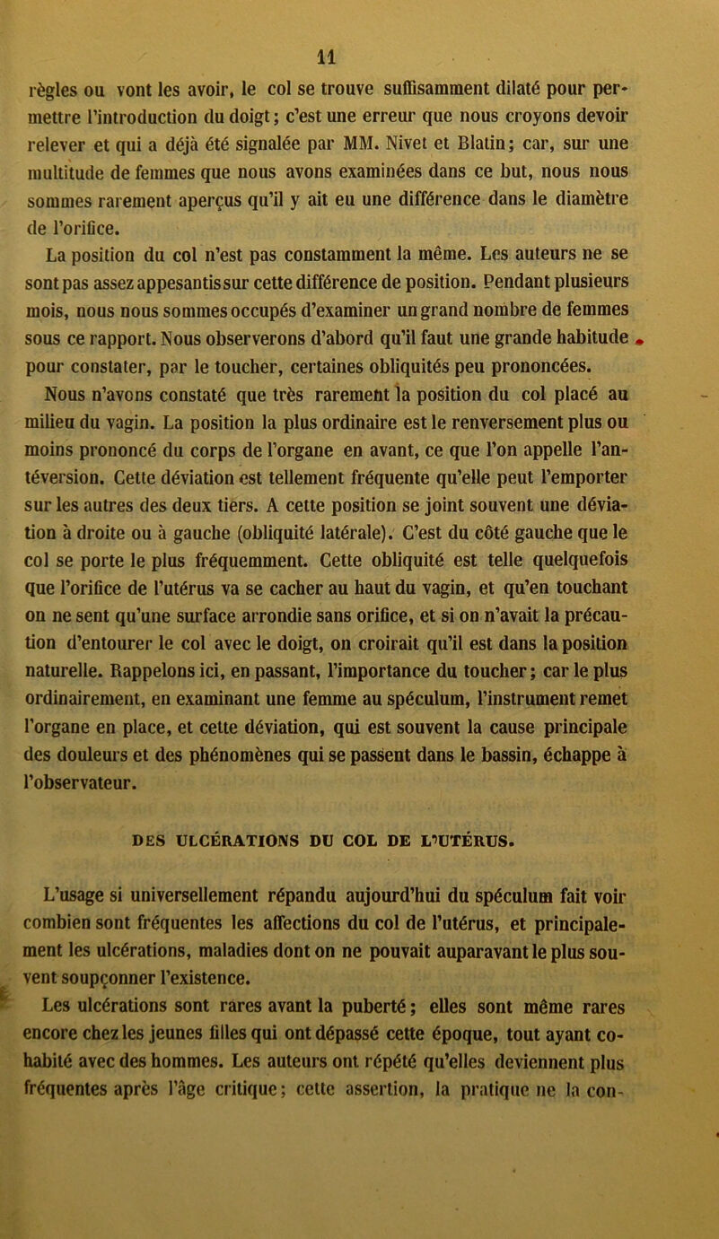 règles ou vont les avoir, le col se trouve suffisamment dilaté pour per- mettre l’introduction du doigt ; c’est une erreur que nous croyons devoir relever et qui a déjà été signalée par MM. Nivet et Blatin; car, sur une multitude de femmes que nous avons examinées dans ce but, nous nous sommes rarement aperçus qu’il y ait eu une différence dans le diamètre de l’orifice. La position du col n’est pas constamment la même. Les auteurs ne se sont pas assez appesantis sur cette différence de position. Pendant plusieurs mois, nous nous sommes occupés d’examiner un grand nombre de femmes sous ce rapport. Nous observerons d’abord qu’il faut une grande habitude » pour constater, par le toucher, certaines obliquités peu prononcées. Nous n’avcns constaté que très rarement la position du col placé au milieu du vagin. La position la plus ordinaire est le renversement plus ou moins prononcé du corps de l’organe en avant, ce que l’on appelle l’an- téversion. Cette déviation est tellement fréquente qu’elle peut l’emporter sur les autres des deux tiers. A cette position se joint souvent une dévia- tion à droite ou à gauche (obliquité latérale). C’est du côté gauche que le col se porte le plus fréquemment. Cette obliquité est telle quelquefois que l’orifice de l’utérus va se cacher au haut du vagin, et qu’en touchant on ne sent qu’une surface arrondie sans orifice, et si on n’avait la précau- tion d’entourer le col avec le doigt, on croirait qu’il est dans la position naturelle. Rappelons ici, en passant, l’importance du toucher; car le plus ordinairement, en examinant une femme au spéculum, l’instrument remet l’organe en place, et cette déviation, qui est souvent la cause principale des douleurs et des phénomènes qui se passent dans le bassin, échappe à l’observateur. DES ULCÉRATIONS DU COL DE L’UTÉRUS. L’usage si universellement répandu aujourd’hui du spéculum fait voir combien sont fréquentes les affections du col de l’utérus, et principale- ment les ulcérations, maladies dont on ne pouvait auparavant le plus sou- vent soupçonner l’existence. Les ulcérations sont rares avant la puberté ; elles sont même rares encore chez les jeunes filles qui ont dépassé cette époque, tout ayant co- habité avec des hommes. Les auteurs ont répété qu’elles deviennent plus fréquentes après l’âge critique; cette assertion, la pratique ne la con-