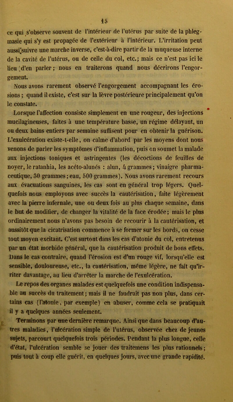 ce qui s’observe souvent de l’intérieur de l’utérus par suite de la phleg- masie qui s’y est propagée de l’extérieur à l’intérieur. L’irritation peut aussi’suivre une marche inverse, c’est-à-dire partir de la muqueuse interne de la cavité de l’utérus, ou de celle du col, etc.; mais ce n’est pas ici le lieu ; d’en parler ; nous en traiterons quand nous décrirons l’engor- gement. Nous avons rarement observé l’engorgement accompagnant les éro- sions; quand il existe, c’est sur la lèvre postérieure principalement qu’on le constate. Lorsque l’affection consiste simplement en une rougeur, des injections mucilagineuses, faites à une température basse, un régime délayant, un ou deux bains entiers par semaine suffisent pour en obtenir la guérison. L’exulcération existe-t-elle, on calme d’abord par les moyens dont nous venons de parler les symptômes d’inflammation, puis on soumet la malade aux injections toniques et astringentes (les décoctions de feuilles de noyer, leratanhia, les acéto-alunés : alun, lxgrammes; vinaigre pharma- ceutique, 30 grammes;eau, 500 grammes). Nous avons rarement recours aux évacuations sanguines, les cas sont en général trop légers. Quel- quefois nous employons avec succès la cautérisation, faite légèrement avec la pierre infernale, une ou deux fois au plus chaque semaine, dans le but de modifier, de changer la vitalité de la face érodée ; mais le plus ordinairement nous n’avons pas besoin de recourir à la cautérisation, et aussitôt que la cicatrisation commence à se former sur les bords, on cesse tout moyen excitant. C’est surtout dans les cas d’atonie du col, entretenus par un état morbide général, que la cautérisation produit de bons effets. Dans le cas contraire, quand l’érosion est d’un rouge vif, lorsqu’elle est sensible, douloureuse, etc., la cautérisation, même légère, ne fait qu’ir- riter davantage, au lieu d’arrêter la marche de l’exulcération. Le repos des organes malades est quelquefois une condition indispensa- ble au succès du traitement ; mais il ne faudrait pas non plus, dans cer- tains cas ( l’atonie, par exemple ) en abuser, comme cela se pratiquait il y a quelques années seulement. Terminons par une dernière remarque. Ainsi que dans beaucoup d’au- tres maladies, l’ulcération simple de l’utérus, observée chez de jeunes sujets, parcourt quelquefois trois périodes. Pendant la plus longue, celle d’état, l’ulcération semble se jouer des traitemens les plus rationnels ; puis tout à coup elle guérit, en quelques jours, avec une grande rapidité.