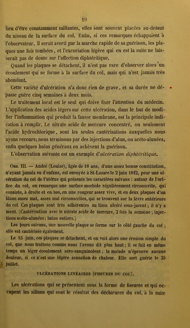 lieu d’être constamment saillantes, elles sont souvent placées au-dessus du niveau de la surface du col. Enfin, si ces remarques échappaient à l’observateur, 11 serait averti par la marche rapide de sa guérison, les pla- ques une fois tombées, et l’excoriation légère qui en est la suite ne lais- serait pas de doute sur l’affection diphtéritique. Quand les plaques se détachent, il n’est pas rare d’observer alors un écoulement qui se forme à la surface du col, mais qui n’est jamais très abondant. Cette variété d’ulcération n’a donc rien de grave, et sa durée ne dé- passe guère cinq semaines à deux mois. Le traitement local est le seul qui doive fixer l’attention du médecin. L’application des acides légers sur cette ulcération, dans le but de modi- fier l’inflammation qui produit la fausse membrane, est la principale indi- cation à remplir. Le nitrate acide de mercure concentré, ou seulement l’acide hydrochlorique, sont les seules cautérisations auxquelles nous ayons recours; nous terminons par des injections d’alun, ou acéto-alunées, enfin quelques bains généraux en achèvent la guérison. L’observation suivante est un exemple d'ulcération diphtéritique. Obs. III. — André (Louise), âgée de 18 ans, d’une assez bonne constitution, n’ayant jamais eu d’enfans, est envoyée à St-Lazare le 2 juin 1842, pour une ul- cération du col de l’utérus qui présente les caractères suivans : autour de l’ori- fice du col, on remarque une surface morbide régulièrement circonscrite, qui consiste, à droite et en bas, en une rougeur assez vive, et en deux plaques d’un blanc assez mat, assez mal circonscrites, qui se trouvent sur la lèvre antérieure du col. Cçs plaques sont très adhérentes au tissu ulcéré sous-jacent ; il n’y a ment. (Cautérisation avec le nitrate acide de mercure, 2 fois la semaine ; injec- tions acéto-alunées ; bains entiers.) Les jours suivans, une nouvelle plaque se forme sur le côté gauche du col ; elle est cautérisée également. Le 15 juin, ces plaques se détachent, et on voit alors une érosion simple du col, que nous traitons comme nous l’avons dit plus haut ; il se fait en même temps un léger écoulement séro-sanguinolent ; la malade n’éprouve aucune douleur, si ce n’est une légère sensation de chaleur. Elle sort guérie le 25 juillet. ULCÉRATIONS LINÉAIRES (FISSURES DU COL). Les ulcérations qui se présentent sous la forme de fissures et qui oc- cupent les sillons qui sont le résultat des déchirures du col, à la suite