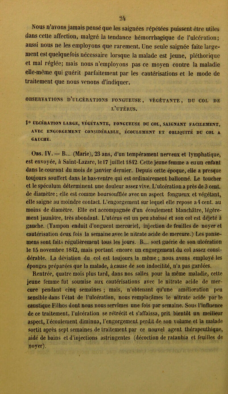 2 U Nous n’avons jamais pensé que les saignées répétées puissent être utiles dans cette affection, malgré la tendance hémorrhagique de l’ulcération; aussi nous ne les employons que rarement. Une seule saignée faite large- ment est quelquefois nécessaire lorsque la malade est jeune, pléthorique et mai réglée; mais nous n’employons pas ce moyen contre la maladie elle-même qui guérit parfaitement par les cautérisations et le mode de traitement que nous venons d’indiquer. OBSERVATIONS D’ULCÉRATIONS FONGUEUSE, VÉGÉTANTE, DU COL DE l’utérus. J° ULCÉRATION LARGE, VÉGÉTANTE, FONGUEUSE DU COL, SAIGNANT FACILEMENT, AVEC ENGORGEMENT CONSIDÉRABLE, ÉCOULEMENT ET OBLIQUITÉ DU COL A GAUCHE. Obs. IV. — B... (Marie), 23 ans, d’un tempérament nerveux et lymphatique, est envoyée, à Saint-Lazare, le 17 juillet 1842 Cette jeune femme a eu un enfant dans le courant du mois de janvier dernier. Depuis cette époque, elle a presque toujours souffert dans le bas-ventre qui est ordinairement ballonné. Le toucher et le spéculum déterminent une douleur assez vive. L’ulcération a près de 3 cenL de diamètre ; elle est comme boursoufflée avec un aspect fongueux et végétant, elle saigne au moindre contact. L’engorgement sur lequel elle repose a4cent. au moins de diamètre. Elle est accompagnée d’un écoulement blanchâtre, légère- ment jaunâtre, très abondant. L’utérus est un peu abaissé et son col est déjeté à gauche. (Tampon enduit d’onguent mercuriel, injection de feuilles de noyer et cautérisation deux fois la semaine avec le nitrate acide de mercure.) Les panse- mens sont faits régulièrement tous les jours. B... sort guérie de son ulcération le 15 novembre 1842, mais portant encore un engorgement du col assez consi- dérable. La déviation du col est toujours la même ; nous avons employé les éponges préparées que la malade, à.cause de son indocilité, n’a pas gardées. Rentrée, quatre mois plus tard, dans nos salles pour la même maladie, celte jeune femme fut soumise aux cautérisations avec le nitrate acide de mer- cure pendant cinq semaines ; mais, n’obtenant qu’une amélioration peu sensible dans l’état de l’ulcération, nous remplaçâmes le nitrate acide par le caustique Filhos dont nous nous servîmes une fois par semaine. Sous l’influence de ce traitement, l’ulcération se rétrécit et s’affaissa, prit bientôt un meilleur aspect, l’écoulement diminua, l’engorgement perdit de son volume et la malade sortit après sept semaines de traitement par ce nouvel agent Ihérapeuthique, aidé de bains et d’injections astringentes (décoction de ratanhia et feuilles de poyer).