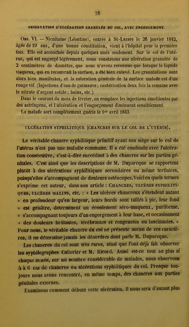 OBSERVATION D’ULCÉRATION GRANULÉE DU COL, AVEC ENGORGEMENT. Obs. VI. — Nicnitaine (Léontine), entrée à St-Lazare le 26 janvier 1842, âgée de 19 ans, d’une bonne constitution, vient à l’hôpital pour la première fois. Elle est accouchée depuis quelques mois seulement. Sur le col de l’uté- rus, qui est engorgé légèrement, nous constatons une ulcération granulée de 2 centimètres de diamètre, que nous n’avons reconnue que lorsque le liquide visqueux, qui en recouvrait la surface, a été bien enlevé. Les granulations sont alors bien manifestes, et la coloration générale de la surface malade est d’un rouge vif. (Injections d’eau de guimauve ; cautérisation deux fois la semaine avec le nitrate d’argent solide ; bains, etc.) Dans le courant du mois de février, on remplace les injections émollientes par des astringens, et l’ulcération et l’engorgement diminuent sensiblement. La malade sort complètement guérie le 1er avril 1843. ULCÉRATION SYPHILITIQUE (CHANCRES SUR LE COL DE L’UTÉRUS). Le véritable chancre syphilitique primitif ayant son siège sur le col de l’utérus n’est pas une maladie commune. Il a été confondu avec l’ulcéra- tion consécutive, c’est-à-dire succédant à des chancres sur les parties gé- nitales. C’est ainsi que les descriptions de M. Duparcque se rapportent plutôt à des ulcérations syphilitiques secondaires ou même tertiaires, puisqu’elles s’accompagnent de douleurs ostéocopes. Voici en quels termes s’exprime cet auteur, dans son article : Chancres, ulcères syphiliti- ques, ulcères malins, etc. : « Les ulcères chancreux s’étendent autant » en profondeur qu’en largeur, leurs bords sont taillés à pic, leur fond » est grisâtre, déterminent un écoulement séro-muqueux, puriforme, » s’accompagnant toujours d’un engorgement à leur base, et occasionnent » des douleurs brûlantes, térébrantes et rongeantes ou lancinantes. » Pour nous, le véritable chancre du col ne présente aucun de ces caractè- res, il ne détermine jamais les désordres dont parle M. Duparcque. Les chancres du col sont très rares, ainsi que l’ont déjà fait observer les syphilograpbes Cullerier et M. Ricord. Aussi est-ce tout au plus si chaque année, sur un nombre considérable de malades, nous observons A à 6 cas de chancres ou ulcérations syphilitiques du col. Presque tou- jours nous avons rencontré, en même temps, des chancres aux parties génitales externes. Examinons comment débute celte ulcération, 11 nous sera d’autant plus