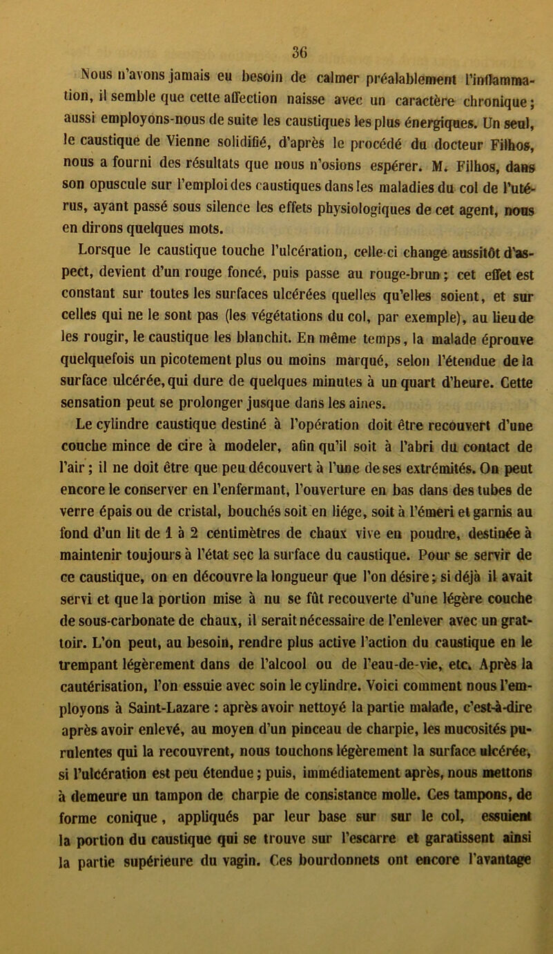 Nous n’avons jamais eu besoin de calmer préalablement l’inflamma- tion, il semble tjue cette affection naisse avec un caractère chronique ; aussi employons-nous de suite les caustiques les plus énergiques. Un seul, le caustique de Vienne solidifié, d’après le procédé du docteur Filhos, nous a fourni des résultats que nous n’osions espérer. M. Filhos, dans son opuscule sur l’emploi des caustiques dans les maladies du col de l’uté- rus, ayant passé sous silence les effets physiologiques de cet agent, nous en dirons quelques mots. Lorsque le caustique touche l’ulcération, celle-ci change aussitôt d’as- pect, devient d’un rouge foncé, puis passe au rouge-brun ; cet effet est constant sur toutes les surfaces ulcérées quelles qu’elles soient, et sur celles qui ne le sont pas (les végétations du col, par exemple), au lieu de les rougir, le caustique les blanchit. En même temps, la malade éprouve quelquefois un picotement plus ou moins marqué, selon l’étendue de la surface ulcérée, qui dure de quelques minutes à un quart d’heure. Cette sensation peut se prolonger jusque dans les aines. Le cylindre caustique destiné à l’opération doit être recouvert d’une couche mince de cire à modeler, afin qu’il soit à l’abri du contact de l’air ; il ne doit être que peu découvert à l’une de ses extrémités. On peut encore le conserver en l’enfermant, l’ouverture en bas dans des tubes de verre épais ou de cristal, bouchés soit en liège, soit à l’émeri et garnis au fond d’un lit de 1 à 2 centimètres de chaux vive en poudre, destinée à maintenir toujours à l’état sec la surface du caustique. Pour se servir de ce caustique, on en découvre la longueur que l’on désire; si déjà il avait servi et que la portion mise à nu se fût recouverte d’une légère couche de sous-carbonate de chaux, il serait nécessaire de l’enlever avec un grat- toir. L’on peut, au besoin, rendre plus active l’action du caustique en le trempant légèrement dans de l’alcool ou de l’eau-de-vie, etc. Après la cautérisation, l’on essuie avec soin le cylindre. Voici comment nous l’em- ployons à Saint-Lazare : après avoir nettoyé la partie malade, c’est-à-dire après avoir enlevé, au moyen d’un pinceau de charpie, les mucosités pu- rulentes qui la recouvrent, nous touchons légèrement la surface ulcérée, si l’ulcération est peu étendue ; puis, immédiatement après, nous mettons à demeure un tampon de charpie de consistance molle. Ces tampons, de forme conique, appliqués par leur base sur sur le col, essuient la portion du caustique qui se trouve sur l’escarre et garatissent ainsi la partie supérieure du vagin. Ces bourdonnets ont encore l’avantage