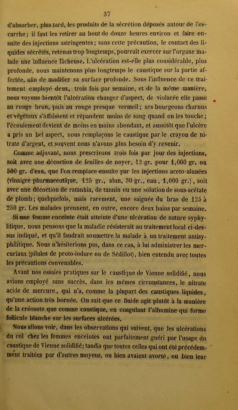 d’absorber, plus tard, les produits de la sécrétion déposés autour de l’es- carrhe; il faut les retirer au bout de douze heures environ et faire en- suite des injections astringentes; sans cette précaution, le contact des li- quides sécrétés, retenus trop longtemps, pourrait exercer sur l’organe ma- lade une influence fâcheuse. L’ulcération est-elle plus considérable, plus profonde, nous maintenons plus longtemps le caustique sur la partie af- fectée, afin de modifier sa surface profonde. Sous l’influence de ce trai- tement employé deux, trois fois par semaine, et de la même manière, nous voyons bientôt l’ulcération changer d’aspect, de violacée elle passe m au rouge brun, puis au rouge presque vermeil ; ses bourgeons charnus et végétaux s'affaissent et répandent moins de sang quand on les touche; l’écoulemeut devient de moins en moins abondant, et aussitôt que l’ulcère a pris un bel aspect, nous remplaçons le caustique par le crayon de ni- trate d’argent, et souvent nous n’avons plus besoin d’y revenir. Gomme adjuvant, nous prescrivons trois fois par jour des injections, soit avec une décoction de feuilles de noyer, 12 gr. pour 1,000 gr. ou 500 gr. d’eau, que l’on remplace ensuite par les injections aceto-alunées (vinaigre pharmaceutique, 125 gr., alun, 30 gr., eau, 1,000 gr.), soit avec une décoction de ratanhia, de tannin ou une solution de sous-acétate de plomb ; quelquefois, mais rarement, une saignée du bras de 125 à 250 gr. Les malades prennent, en outre, encore deux bains par semaine. Si une femme enceinte était atteinte d’une ulcération de nature syphy- litique, nous pensons que la maladie résisterait au traitement local ci-des- sus indiqué, et qu’il faudrait soumettre la malade à un traitement antisy- philitique. Nous n’hésiterions pas, dans ce cas, à lui administrer les mer- curiaux (pilules de proto-iodure ou de Sédillot), bien entendu avec toutes les précautions convenables. Avant nos essaies pratiques sur le caustique de Vienne solidifié, nous avions employé sans succès, dans les mêmes circonstances, le nitrate acide de mercure, qui n’a, comme la plupart des caustiques liquides, qu’une action très bornée. On sait que ce fluide agit plutôt à la manière de la créosote que comme caustique, en coagulant l’albumine qui forme follicule blanche sur les surfaces ulcérées. Nous allons voir, dans les observations qui suivent, que les ulcérations du col chez les femmes enceintes ont parfaitement guéri par l’usage dn caustique de Vienne solidifié; tandis que toutes celles qui ont été précédem- ment traitées par d’autres moyens, ou bien avaient avorté, ou bien leur
