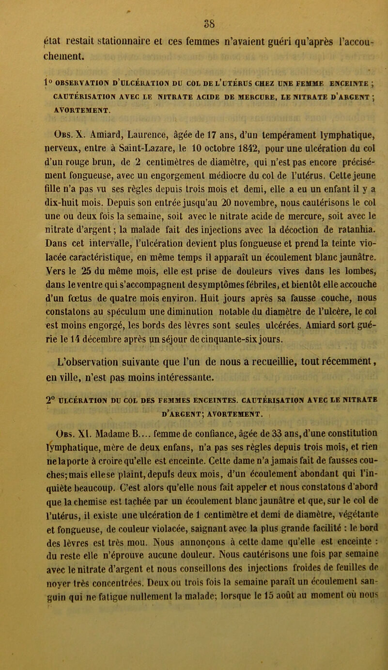 état restait stationnaire et ces femmes n’avaient guéri qu’après l'accou- chement. 1° OBSERVATION D’ULCÉRATION DU COL DE L’UTÉRUS CHEZ UNE FEMME ENCEINTE ; CAUTÉRISATION AVEC LE NITRATE ACIDE DE MERCURE, LE NITRATE D’ARCENT ; AVORTEMENT. Obs. X. Amiard, Laurence, âgée de 17 ans, d’un tempérament lymphatique, nerveux, entre à Saint-Lazare, le 10 octobre 1842, pour une ulcération du col d’un rouge brun, de 2 centimètres de diamètre, qui n’est pas encore précisé- ment fongueuse, avec un engorgement médiocre du col de l’utérus. Cette jeune fille n’a pas vu ses règles depuis trois mois et demi, elle a eu un enfant il y a dix-huit mois. Depuis son entrée jusqu’au 20 novembre, nous cautérisons le col une ou deux fois la semaine, soit avec le nitrate acide de mercure, soit avec le nitrate d’argent ; la malade fait des injections avec la décoction de ratanhia. Dans cet intervalle, l’ulcération devient plus fongueuse et prend la teinte vio- lacée caractéristique, en même temps il apparaît un écoulement blanc jaunâtre. Vers le 25 du même mois, elle est prise de douleurs vives dans les lombes, dans le ventre qui s’accompagnent de symptômes fébriles, et bientôt elle accouche d’un fœtus de quatre mois environ. Huit jours après sa fausse couche, nous constatons au spéculum une diminution notable du diamètre de l’ulcère, le col est moins engorgé, les bords des lèvres sont seules ulcérées. Amiard sort gué- rie le 14 décembre après un séjour de cinquante-six jours. L’observation suivante que l’un de nous a recueillie, tout récemment, en ville, n’est pas moins intéressante. 2° ULCÉRATION DU COL DES FEMMES ENCEINTES. CAUTÉRISATION AVEC LE NITRATB d’argent; AVORTEMENT. Obs. XL Madame B.... femme de confiance, âgée de 33 ans,d’une constitution lymphatique, mère de deux enfans, n’a pas ses règles depuis trois mois, et rien ne la porte à croire qu’elle est enceinte. Celte dame n’a jamais fait de fausses cou- ches;mais ellese plaint, depuis deux mois, d’un écoulement abondant qui l’in- quiète beaucoup. C’est alors qu’elle nous fait appeler et nous constatons d’abord que la chemise est tachée par un écoulement blanc jaunâtre et que, sur le col de l’utérus, il existe une ulcération de 1 centimètre et demi de diamètre, végétante et fongueuse, de couleur violacée, saignant avec la plus grande facilité : le bord des lèvres est très mou. Nous annonçons à cette dame qu’elle est enceinte : du reste elle n’éprouve aucune douleur. Nous cautérisons une fois par semaine avec le nitrate d’argent et nous conseillons des injections froides de feuilles de noyer très concentrées. Deux ou trois fois la semaine paraît un écoulement san- guin qui ne fatigue nullement la malade; lorsque le 15 août au moment où nous