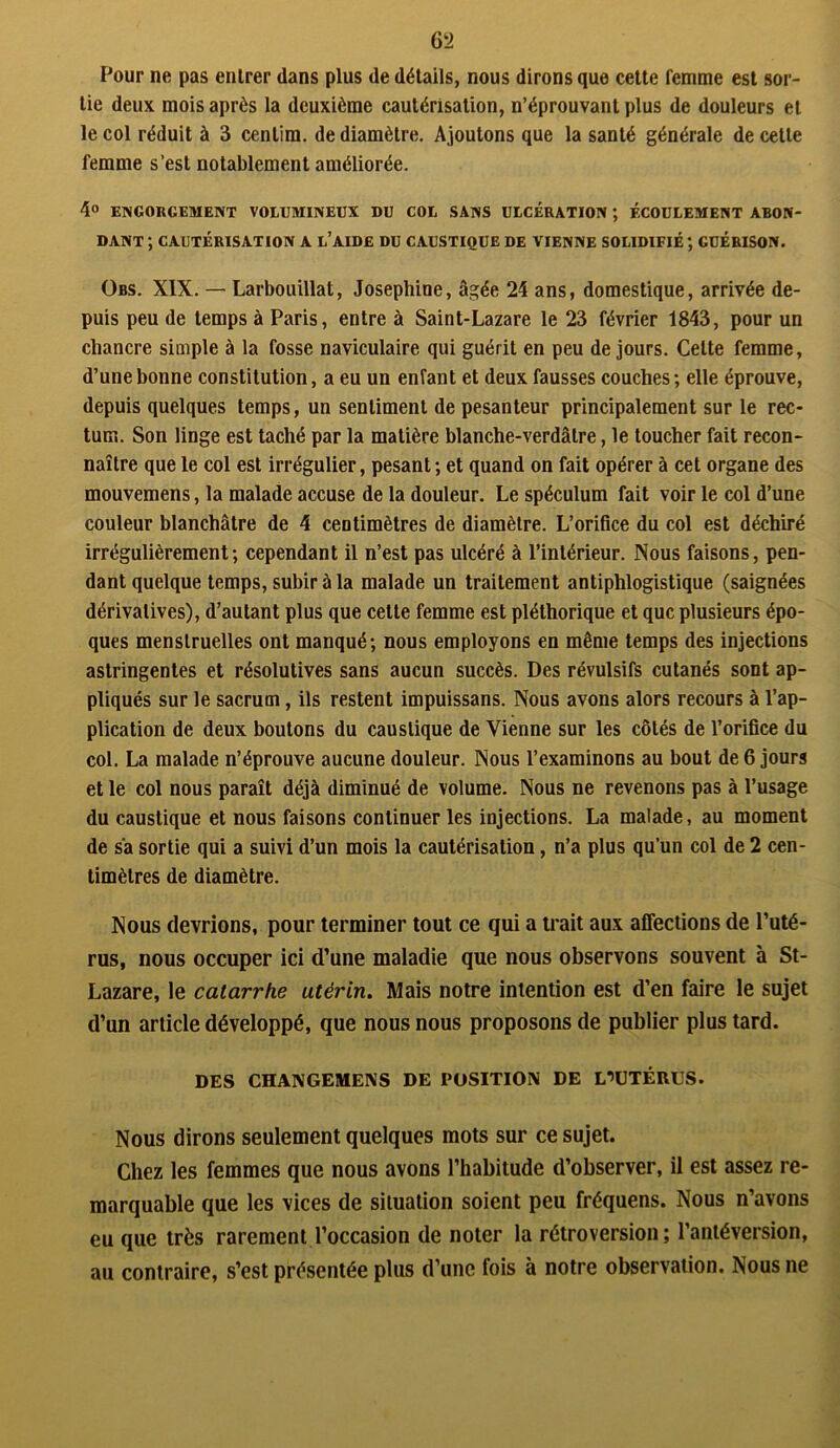 Pour ne pas enlrer dans plus de détails, nous dirons que cette femme est sor- tie deux mois après la deuxième cautérisation, n’éprouvant plus de douleurs et le col réduit à 3 centim. de diamètre. Ajoutons que la santé générale de celle femme s’est notablement améliorée. 4° ENGORGEMENT VOLUMINEUX DU COL SANS ULCÉRATION ; ÉCOULEMENT ABON- DANT ; CAUTÉRISATION A L’AIDE DU CAUSTIQUE DE VIENNE SOLIDIFIÉ ; GUÉRISON. Obs. XIX. — Larbouillat, Joséphine, âgée 24 ans, domestique, arrivée de- puis peu de temps à Paris, entre à Saint-Lazare le 23 février 1843, pour un chancre simple à la fosse naviculaire qui guérit en peu de jours. Cette femme, d’une bonne constitution, a eu un enfant et deux fausses couches; elle éprouve, depuis quelques temps, un sentiment de pesanteur principalement sur le rec- tum. Son linge est taché par la matière blanche-verdâtre, le toucher fait recon- naître que le col est irrégulier, pesant ; et quand on fait opérer à cet organe des mouvemens, la malade accuse de la douleur. Le spéculum fait voir le col d’une couleur blanchâtre de 4 centimètres de diamètre. L’orifice du col est déchiré irrégulièrement; cependant il n’est pas ulcéré à l’intérieur. Nous faisons, pen- dant quelque temps, subir à la malade un traitement antiphlogistique (saignées dérivatives), d’autant plus que celte femme est pléthorique et que plusieurs épo- ques menstruelles ont manqué; nous employons en même temps des injections astringentes et résolutives sans aucun succès. Des révulsifs cutanés sont ap- pliqués sur le sacrum, ils restent impuissans. Nous avons alors recours à l’ap- plication de deux boutons du caustique de Vienne sur les côtés de l’orifice du col. La malade n’éprouve aucune douleur. Nous l’examinons au bout de 6 jours et le col nous paraît déjà diminué de volume. Nous ne revenons pas à l’usage du caustique et nous faisons continuer les injections. La malade, au moment de sa sortie qui a suivi d’un mois la cautérisation, n’a plus qu’un col de 2 cen- timètres de diamètre. Nous devrions, pour terminer tout ce qui a trait aux affections de l’uté- rus, nous occuper ici d’une maladie que nous observons souvent à St- Lazare, le catarrhe utérin. Mais notre intention est d’en faire le sujet d’un article développé, que nous nous proposons de publier plus tard. DES CHANGEMENS DE POSITION DE L*>UTÉRUS. Nous dirons seulement quelques mots sur ce sujet. Chez les femmes que nous avons l’habitude d’observer, il est assez re- marquable que les vices de situation soient peu fréquens. Nous n’avons eu que très rarement l’occasion de noter la rétroversion; l’antéversion, au contraire, s’est présentée plus d’une fois à notre observation. Nous ne