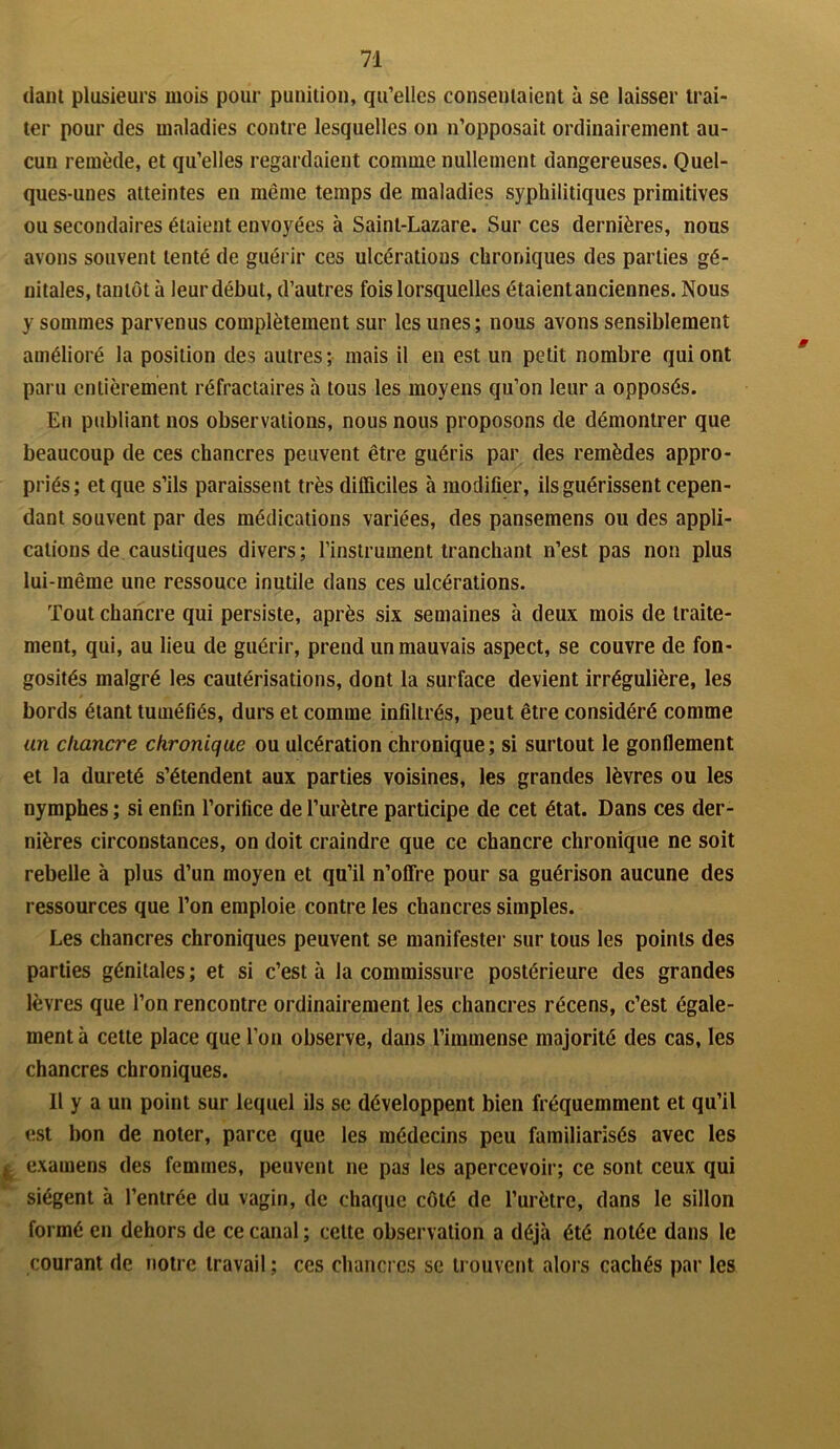 daiit plusieurs mois pour punition, qu’elles consentaient à se laisser trai- ter pour des maladies contre lesquelles on n’opposait ordinairement au- cun remède, et qu’elles regardaient comme nullement dangereuses. Quel- ques-unes atteintes en même temps de maladies syphilitiques primitives ou secondaires étaient envoyées à Saint-Lazare. Sur ces dernières, nous avons souvent tenté de guérir ces ulcérations chroniques des parties gé- nitales, tantôt à leur début, d’autres fois lorsquelles étaient anciennes. Nous y sommes parvenus complètement sur les unes; nous avons sensiblement amélioré la position des autres; mais il en est un petit nombre qui ont paru entièrement réfractaires à tous les moyens qu’on leur a opposés. En publiant nos observations, nous nous proposons de démontrer que beaucoup de ces chancres peuvent être guéris par des remèdes appro- priés; et que s’ils paraissent très difficiles à modifier, ils guérissent cepen- dant souvent par des médications variées, des pansemens ou des appli- cations de caustiques divers ; l’instrument tranchant n’est pas non plus lui-même une ressouce inutile dans ces ulcérations. Tout chancre qui persiste, après six semaines à deux mois de traite- ment, qui, au lieu de guérir, prend un mauvais aspect, se couvre de fon- gosités malgré les cautérisations, dont la surface devient irrégulière, les bords étant tuméfiés, durs et comme infiltrés, peut être considéré comme un chancre chronique ou ulcération chronique; si surtout le gonflement et la dureté s’étendent aux parties voisines, les grandes lèvres ou les nymphes ; si enfin l’orifice de l’urètre participe de cet état. Dans ces der- nières circonstances, on doit craindre que ce chancre chronique ne soit rebelle à plus d’un moyen et qu’il n’offre pour sa guérison aucune des ressources que l’on emploie contre les chancres simples. Les chancres chroniques peuvent se manifester sur tous les points des parties génitales ; et si c’est à la commissure postérieure des grandes lèvres que l’on rencontre ordinairement les chancres récens, c’est égale- ment à cette place que l’on observe, dans l’immense majorité des cas, les chancres chroniques. Il y a un point sur lequel ils se développent bien fréquemment et qu’il est bon de noter, parce que les médecins peu familiarisés avec les ; examens des femmes, peuvent ne pas les apercevoir; ce sont ceux qui siègent à l’entrée du vagin, de chaque côté de l’urètre, dans le sillon formé en dehors de ce canal ; celte observation a déjà été notée dans le courant de notre travail; ces chancres se trouvent alors cachés par les