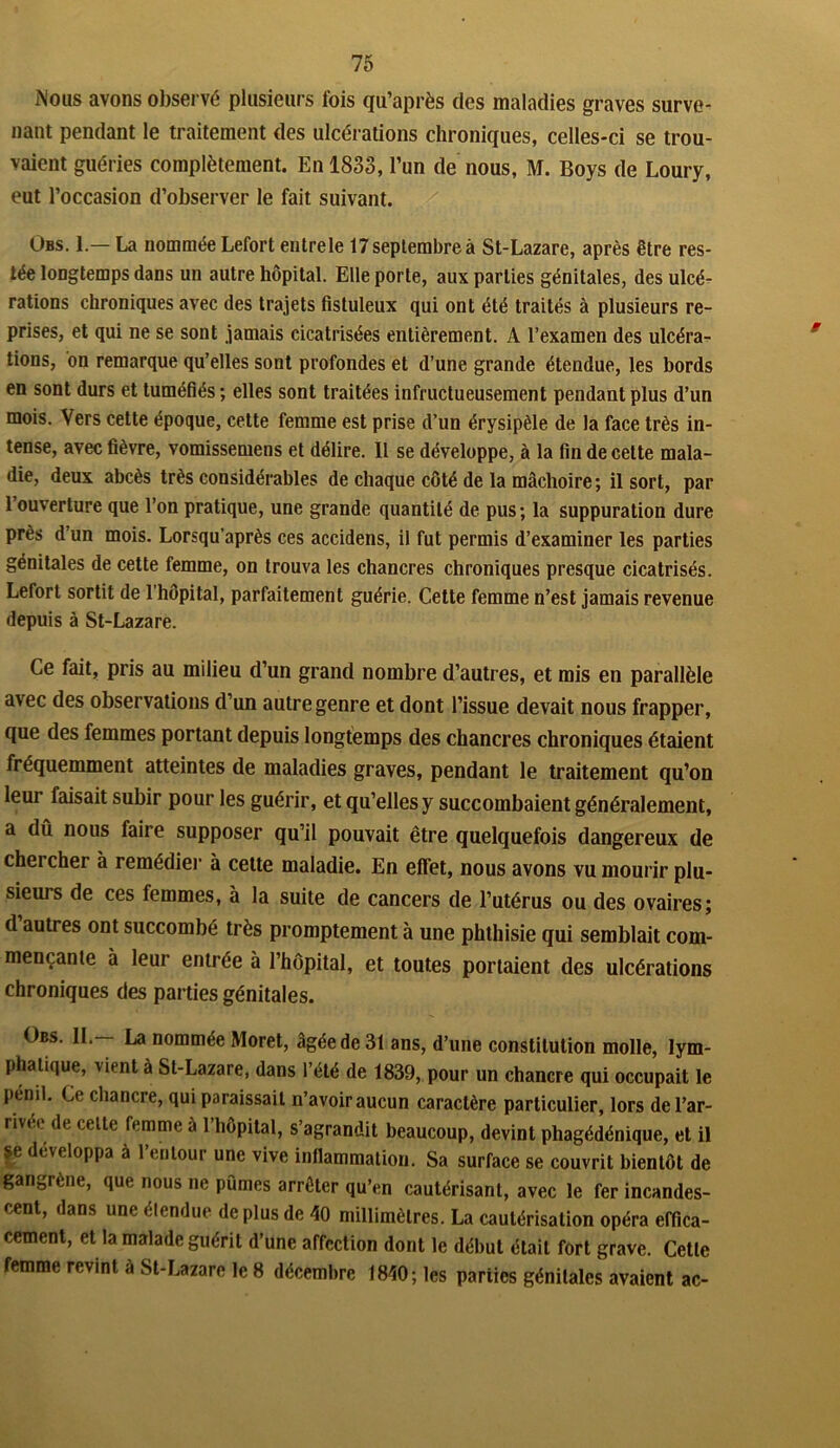 Mous avons observé plusieurs fois qu’après des maladies graves surve- nant pendant le traitement des ulcérations chroniques, celles-ci se trou- vaient guéries complètement. En 1833, l’un de nous, M. Boys de Loury, eut l’occasion d’observer le fait suivant. Obs. 1.— La nommée Lefort entrele 17 septembre à St-Lazare, après être res- tée longtemps dans un autre hôpital. Elle porte, aux parties génitales, des ulcé- rations chroniques avec des trajets fistuleux qui ont été traités à plusieurs re- prises, et qui ne se sont jamais cicatrisées entièrement. A l’examen des ulcéra- tions, on remarque qu’elles sont profondes et d’une grande étendue, les bords en sont durs et tuméfiés ; elles sont traitées infructueusement pendant plus d’un mois. Vers cette époque, cette femme est prise d’un érysipèle de la face très in- tense, avec fièvre, vomissemens et délire. Il se développe, à la fin de celte mala- die, deux abcès très considérables de chaque côté de la mâchoire; il sort, par 1 ouverture que l’on pratique, une grande quantité de pus; la suppuration dure près d’un mois. Lorsqu’après ces accidens, il fut permis d’examiner les parties génitales de cette femme, on trouva les chancres chroniques presque cicatrisés. Lefort sortit de l’hôpital, parfaitement guérie. Cette femme n’est jamais revenue depuis à St-Lazare. Ce fait, pris au milieu d’un grand nombre d’autres, et mis en parallèle avec des observations d’un autre genre et dont l’issue devait nous frapper, que des femmes portant depuis longtemps des chancres chroniques étaient fréquemment atteintes de maladies graves, pendant le traitement qu’on leur faisait subir pour les guérir, et qu’elles y succombaient généralement, a dû nous faire supposer qu’il pouvait être quelquefois dangereux de chei cher à remédier à cette maladie. En effet, nous avons vu mourir plu- sieurs de ces femmes, à la suite de cancers de l’utérus ou des ovaires; d autres ont succombé très promptement à une phthisie qui semblait com- mençante à leur entrée à l’hôpital, et toutes portaient des ulcérations chroniques des parties génitales. Obs. IL— La nommée Moret, âgée de 31 ans, d’une constitution molle, lym- phatique, vient à St-Lazare, dans l’été de 1839, pour un chancre qui occupait le pénil. Ce chancre, qui paraissait n’avoir aucun caractère particulier, lors del’ar- rivee de celte femme à l’hôpital, s’agrandit beaucoup, devint phagédénique, et il se développa à l’entour une vive inflammation. Sa surface se couvrit bientôt de gangrène, que nous ne pûmes arrêter qu’en cautérisant, avec le fer incandes- cent, dans une étendue de plus de 40 millimètres. La cautérisation opéra effica- cement, et la malade guérit d’une affection dont le début était fort grave. Cette femme revint à St-Lazare le 8 décembre 1840; les parties génitales avaient ac-