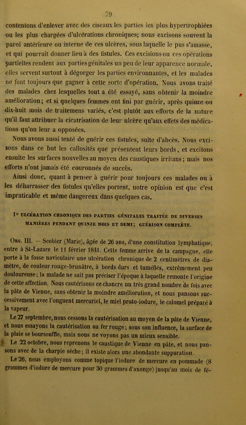 7 9 contentons d’enlever avec des ciseaux les parties les plus hypertrophiées ou les plus chargées d’ulcérations chroniques; nous excisons souvent la paroi antérieure ou interne de ces ulcères, sous laquelle le pus s’amasse, et qui pourrait donner lieu à des fistules. Ces excisions ou ces opérations partielles rendent aux parties génitales un peu de leur apparence normale, elles servent surtout à dégorger les parties environnantes, et les malades ne font toujours que gagner à cette sorte d’opération. Nous avons traité des malades chez lesquelles tout a été essayé, sans obtenir la moindre amélioration ; et si quelques femmes ont fini par guérir, après quinze ou dix-huit mois de traitemens variés, c’est plutôt aux efforts de la nature qu’il faut attribuer la cicatrisation de leur ulcère qu’aux effets des médica- tions qu’on leur a opposées. Nous avons aussi tenté de guérir ces fistules, suite d’abcès. Nous exci- sons dans ce but les callosités que présentent leurs bords, et excitons ensuite les surfaces nouvelles au moyen des caustiques irrilans; mais nos efforts n’ont jamais été couronnés de succès. Ainsi donc, quant à penser à guérir pour toujours ces malades ou à les débarrasser des fistules qu’elles portent, notre opinion est que c’est impraticable et même dangereux dans quelques cas. 1° ULCÉRATION CHRONIQUE DES PARTIES GENITALES TRAITEE DE DIVERSES MANIÈRES PENDANT QUINZE MOIS ET DEMI; GUÉRISON COMPLÈTE. Obs. 111. — Scohier (Marie), âgée de 26 ans, d’une constitution lymphatique, entre à St-Lazare le 11 février 1841. Cette femme arrive de la campagne, elle porte à la fosse naviculaire une ulcération chronique de 2 centimètres de dia- mètre, de couleur rouge-brunatre, à bords durs et tuméfiés, extrêmement peu douloureuse; la malade ne sait pas préciser l’époque à laquelle remonte l’origine de cette affection. Nous cautérisons ce chancre un très grand nombre de fois avec la pâte de Vienne, sans obtenir la moindre amélioration, et nous pansons suc- cessivement avec l’onguent mercuriel, le miel proto-iodure, le calomel préparé à la vapeur. Le 27 septembre, nous cessons la cautérisation au moyen de la pâte de Vienne, et nous essayons la cautérisation au fer rouge; sous son influence, la surface de la plaie se boursouffle, mais nous ne voyons pas un mieux sensible. ‘ Le 22 octobre, nous reprenons le caustique de Vienne en pâle, et nous pan- sons avec de la charpie sèche; il existe alors une abondante suppuration. Le 26, nous employons comme topique l’iodure de mercure en pommade (8 grammes d’iodure de mercure pour 30 grammes d’axonge) jusqu’au mois de fé-