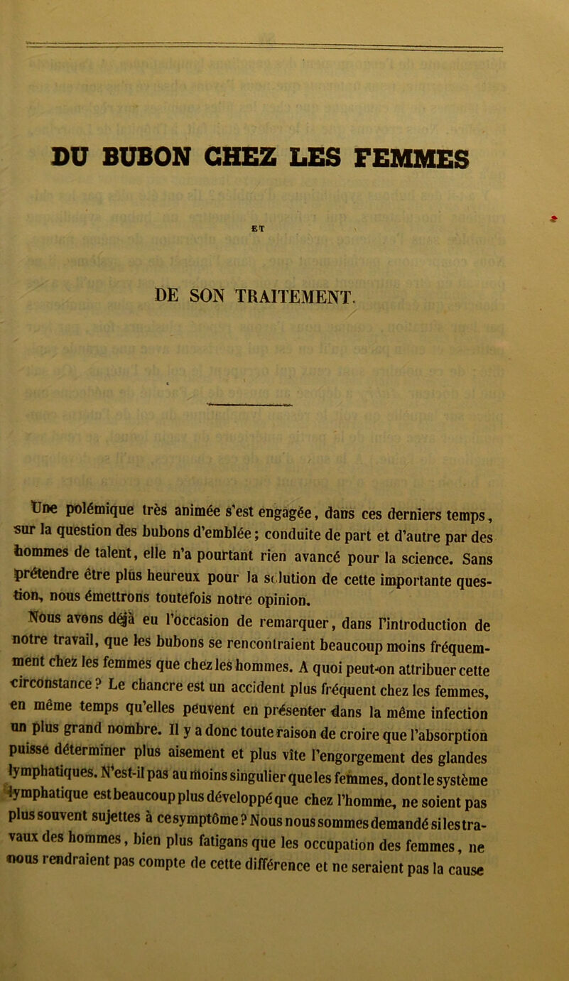 DU BUBON CHEZ LES FEMMES ET DE SON TRAITEMENT. Une polémique très animée s’est engagée, dans ces derniers temps, sur la question des bubons d’emblée ; conduite de part et d’autre par des tommes de talent, elle n’a pourtant rien avancé pour la science. Sans prétendre être plus heureux pour la sclution de cette importante ques- tion, nous émettrons toutefois notre opinion. Nous avons déjà eu l’occasion de remarquer, dans l'introduction de notre travail, que les bubons se rencontraient beaucoup moins fréquem- ment chez les femmes que chez les hommes. A quoi peut-on attribuer cette circonstance ? Le chancre est un accident plus fréquent chez les femmes, en même temps qu’elles peuvent en présenter dans la même infection un plus grand nombre. Il y a donc toute raison de croire que l’absorption puisse déterminer plus aisément et plus vite l’engorgement des glandes lymphatiques. N’est-il pas au moins singulier que les femmes, dont le système lymphatique estbeaucoup plus développé que chez l’homme, ne soient pas plussouvent sujettes à cesymptôme? Nous nous sommes demandé si les tra- vauxdes hommes, bien plus fatigansque les occupation des femmes, ne nous rendraient pas compte de cette différence et ne seraient pas la cause