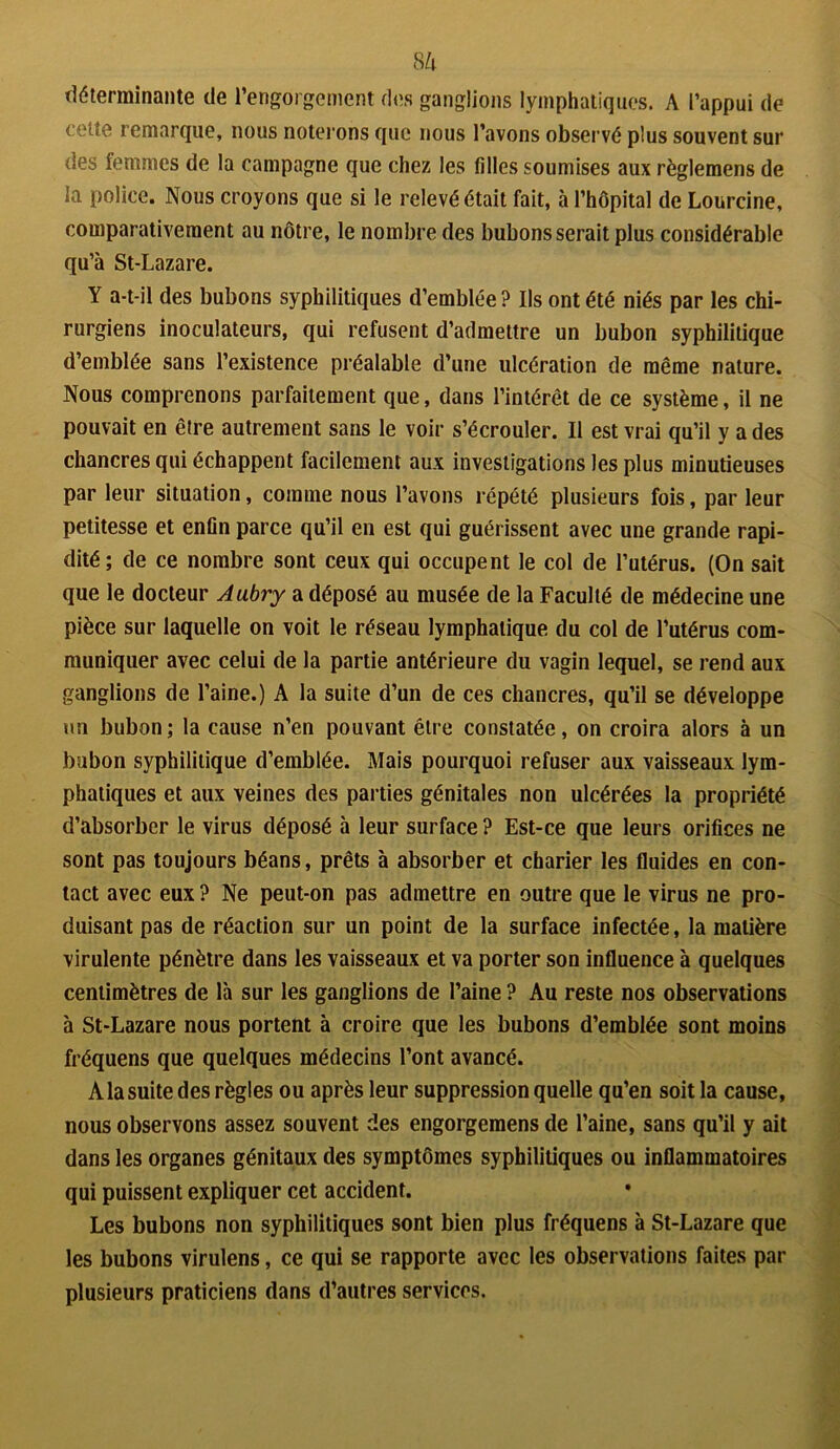 8 à déterminante de l’engorgement des ganglions lymphatiques. A l’appui de celte remarque, nous noterons que nous l’avons observé plus souvent sur des femmes de la campagne que chez les filles soumises aux règlemens de la police. Nous croyons que si le relevé était fait, à l’hôpital de Lourcine, comparativement au nôtre, le nombre des bubons serait plus considérable qu’à St-Lazare. Y a-t-il des bubons syphilitiques d’emblée ? Ils ont été niés par les chi- rurgiens inoculateurs, qui refusent d’admettre un bubon syphilitique d’emblée sans l’existence préalable d’une ulcération de même nature. Nous comprenons parfaitement que, dans l’intérêt de ce système, il ne pouvait en être autrement sans le voir s’écrouler. Il est vrai qu’il y a des chancres qui échappent facilement aux investigations les plus minutieuses par leur situation, comme nous l’avons répété plusieurs fois, par leur petitesse et enfin parce qu’il en est qui guérissent avec une grande rapi- dité; de ce nombre sont ceux qui occupent le col de l’utérus. (On sait que le docteur Aubry a déposé au musée de la Faculté de médecine une pièce sur laquelle on voit le réseau lymphatique du col de l’utérus com- muniquer avec celui de la partie antérieure du vagin lequel, se rend aux ganglions de l’aine.) A la suite d’un de ces chancres, qu’il se développe un bubon; la cause n’en pouvant être constatée, on croira alors à un bubon syphilitique d’emblée. Mais pourquoi refuser aux vaisseaux lym- phatiques et aux veines des parties génitales non ulcérées la propriété d’absorber le virus déposé à leur surface ? Est-ce que leurs orifices ne sont pas toujours béans, prêts à absorber et charier les fluides en con- tact avec eux ? Ne peut-on pas admettre en outre que le virus ne pro- duisant pas de réaction sur un point de la surface infectée, la matière virulente pénètre dans les vaisseaux et va porter son influence à quelques centimètres de là sur les ganglions de l’aine ? Au reste nos observations à St-Lazare nous portent à croire que les bubons d’emblée sont moins fréquens que quelques médecins l’ont avancé. À la suite des règles ou après leur suppression quelle qu’en soit la cause, nous observons assez souvent des engorgemens de l’aine, sans qu’il y ait dans les organes génitaux des symptômes syphilitiques ou inflammatoires qui puissent expliquer cet accident. Les bubons non syphilitiques sont bien plus fréquens à St-Lazare que les bubons virulens, ce qui se rapporte avec les observations faites par plusieurs praticiens dans d’autres services.