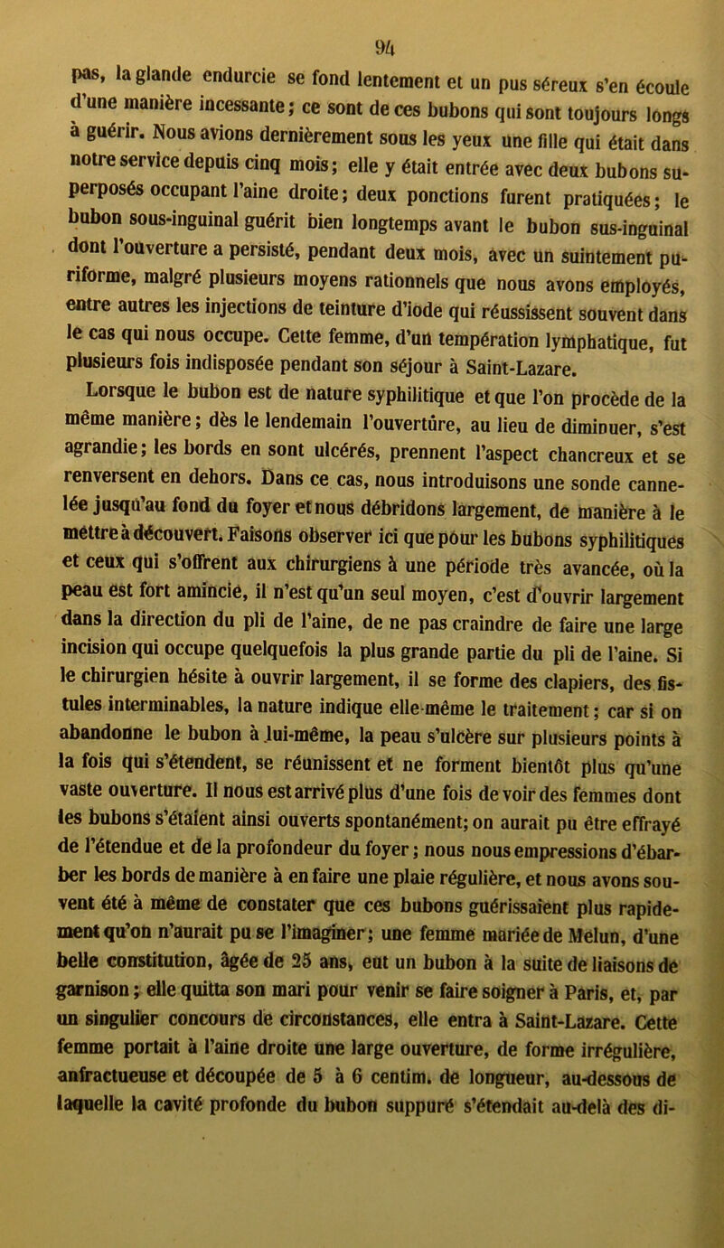 m pas, la glande endurcie se fond lentement et un pus séreux s’en écoule d une manière incessante ; ce sont de ces bubons qui sont toujours longs a guérir. Nous avions dernièrement sous les yeux une fdle qui était dans notre service depuis cinq mois; elle y était entrée avec deux bubons su- perposés occupant l’aine droite ; deux ponctions furent pratiquées ; le bubon sous-inguinal guérit bien longtemps avant le bubon sus-inguinal dont l’ouverture a persisté, pendant deux mois, avec un suintement pu- riforme, malgré plusieurs moyens rationnels que nous avons employés, entre autres les injections de teinture d’iode qui réussissent souvent dans le cas qui nous occupe. Cette femme, d’un températion lymphatique, fut plusieurs fois indisposée pendant son séjour à Saint-Lazare. Lorsque le bubon est de nature syphilitique et que l’on procède de la même manière ; dès le lendemain l’ouverture, au lieu de diminuer, s’est agrandie; les bords en sont ulcérés, prennent l’aspect chancreux et se renversent en dehors. Dans ce cas, nous introduisons une sonde canne- lée jusqu’au fond du foyer etnous débridons largement, de manière à le méttre à découvert. Faisons observer ici que pour les bubons syphilitiques et ceux qui s’offrent aux chirurgiens à une période très avancée, où la peau est fort amincie, il n’est qu’un seul moyen, c’est d’ouvrir largement dans la direction du pli de l’aine, de ne pas craindre de faire une large incision qui occupe quelquefois la plus grande partie du pli de l’aine. Si le chirurgien hésite à ouvrir largement, il se forme des clapiers, des fis- tules interminables, la nature indique elle-même le traitement ; car si on abandonne le bubon à Jui-même, la peau s’ulcère sur plusieurs points à la fois qui s’étendent, se réunissent et ne forment bientôt plus qu’une vaste ouverture. Il nous est arrivé plus d’une fois de voir des femmes dont les bubons s’étaient ainsi ouverts spontanément; on aurait pu être effrayé de l’étendue et de la profondeur du foyer ; nous nous empressions d’ébar- ber les bords de manière à en faire une plaie régulière, et nous avons sou- vent été à même de constater que ces bubons guérissaient plus rapide- ment qu’on n’aurait pu se l’imaginer; une femme mariée de Melun, d’une belle constitution, âgée de 25 ans, eut un bubon à la suite de liaisons de garnison ; elle quitta son mari pour venir se faire soigner à Paris, et, par un singulier concours de circonstances, elle entra à Saint-Lazare. Cette femme portait à l’aine droite une large ouverture, de forme irrégulière, anfractueuse et découpée de 5 à 6 centim. de longueur, au-dessous de laquelle la cavité profonde du bubon suppuré s’étendait au-delà des di-