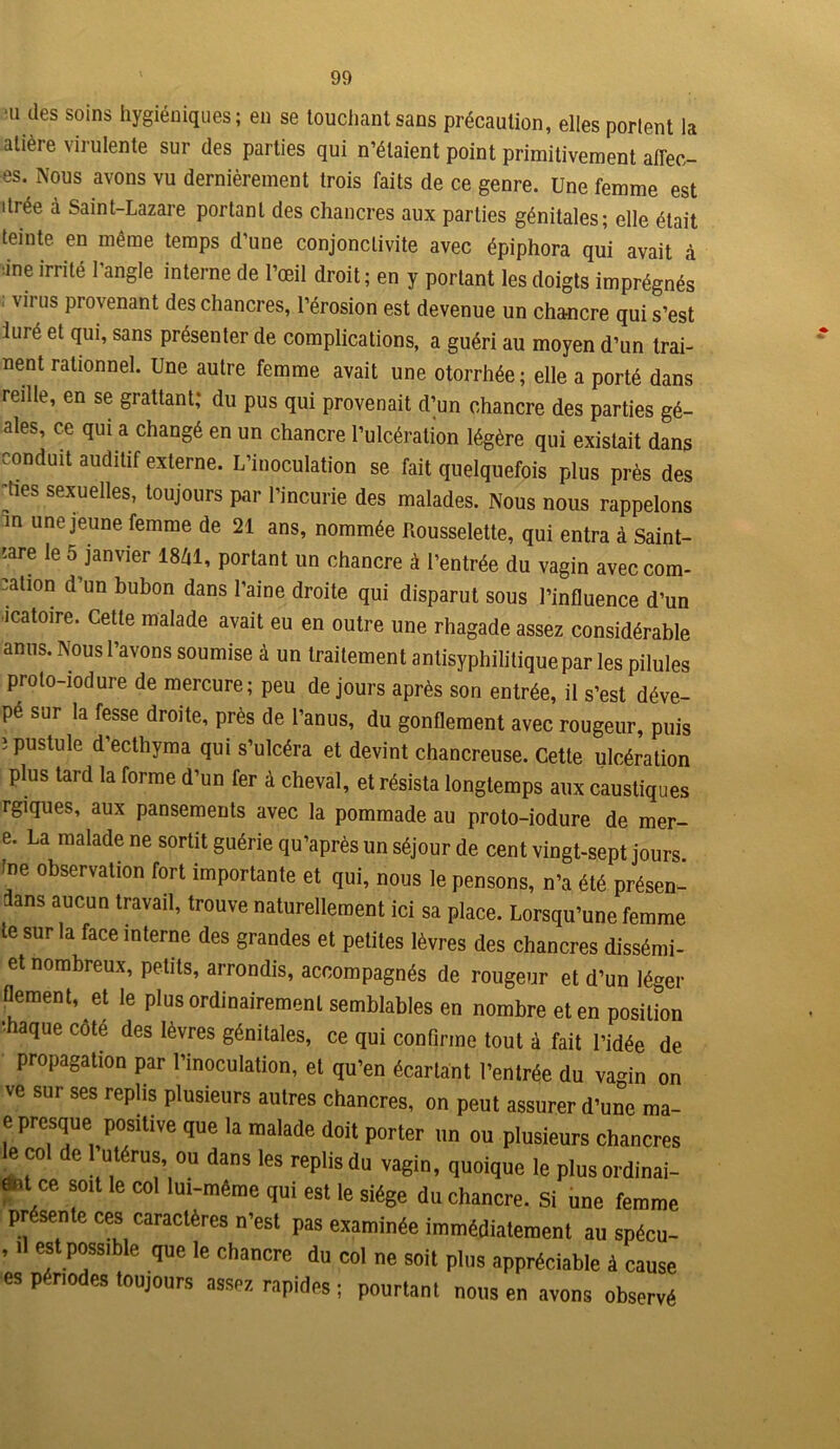 ii des soins hygiéniques ; en se touchant sans précaution, elles portent la atière virulente sur des parties qui n’étaient point primitivement afïec- es. Nous avons vu dernièrement trois faits de ce genre. Une femme est itrée à Saint-Lazare portant des chancres aux parties génitales; elle était teinte en même temps d’une conjonctivite avec épiphora qui avait à ine irrité l’angle interne de l’œil droit; en y portant les doigts imprégnés ; virus provenant des chancres, l’érosion est devenue un chancre qui s’est luré et qui, sans présenter de complications, a guéri au moyen d’un trai- nent rationnel. Une autre femme avait une otorrhée; elle a porté dans reille, en se grattant; du pus qui provenait d^un chancre des parties gé- ales, ce qui a changé en un chancre l’ulcération légère qui existait dans conduit auditif externe. L’inoculation se fait quelquefois plus près des hes sexuelles, toujours par l’incurie des malades. Nous nous rappelons in une jeune femme de 21 ans, nommée Rousselette, qui entra à Saint- 'are le 5 janvier 1841, portant un chancre à l’entrée du vagin aveccom- cation d’un bubon dans l’aine droite qui disparut sous l’influence d’un •icatoire. Cette malade avait eu en outre une rhagade assez considérable anus. Nous l’avons soumise à un traitement antisyphilitique par les pilules prolo-iodure de mercure; peu de jours après son entrée, il s’est déve- pé sur la fesse droite, près de l’anus, du gonflement avec rougeur, puis î pustule d’ecthyma qui s’ulcéra et devint chancreuse. Cette ulcération plus tard la forme d’un fer à cheval, et résista longtemps aux caustiques rgiques, aux pansements avec la pommade au proto-iodure de mer- e. La malade ne sortit guérie qu’après un séjour de cent vingt-sept jours, fne observation fort importante et qui, nous le pensons, n’a été présen- ts aucun travail, trouve naturellement ici sa place. Lorsqu’une femme te sur la face interne des grandes et petites lèvres des chancres dissémi- et nombreux, petits, arrondis, accompagnés de rougeur et d’un léger flement, et le plus ordinairement semblables en nombre et en position •haque cote des lèvres génitales, ce qui confirme tout à fait l’idée de propagation par l’inoculation, et qu’en écartant l’entrée du vagin on ve sur ses replis plusieurs autres chancres, on peut assurer d’une ma- e presque positive que la malade doit porter un ou plusieurs chancres M del utérus ou dans les replis du vagin, quoique le plus ordinai- ent ce soit le col lui-même qui est le siège du chancre. Si une femme présente ces caractères n’est pas examinée immédiatement au spécu- , .1 est possible que le chancre du col ne soit plus appréciable à cause es périodes toujours assez, rapides ; pourtant nous en avons observé